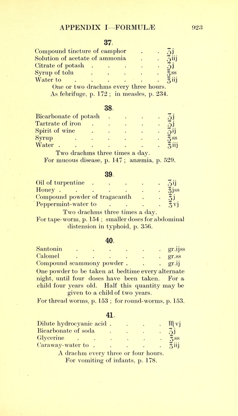 37 Compound tincture of camphor • 3.i Solution of acetate of ammonia • 3ui Citrate of potash • 3i Syrup of tolu ■ 5SS Water to • Biij One or two drachms every three hours. As febrifuge, p. 172 ; in measles, p. 234. 38. Bicarbonate of potash • 3J Tartrate of iron • 3i Spirit of wine • 3ii Syrup • §ss Water . • Siij Two drachms three times a day. For mucous disease, p. 147 ; amemia, p. 529. 39 Oil of turpentine • 3d Honey . ■ iiss Compound powder of tragacanth 5 J Peppermint-water to • 3v.i Two drachms three times a day. For tape-worm, p. 154 ; smaller doses for abdominal distension in typhoid, p. 356. 40. Santonin ...... gr.ijss Calomel . . . . . . gr.ss Compound scammony powder . . . gr.ij One powder to be taken at bedtime every alternate night, until four doses have been taken. For a child four years old. Half this quantity may be given to a child of two years. For thread worms, p. 153 ; for round-worms, p. 153. 41. Dilute hydrocyanic acid . . ll\vj Bicarbonate of soda ■ 3i Glycerine .... • 3SS Caraway-water to . • o iij A drachm every three or four hours. For vomiting of infants, p. 178.