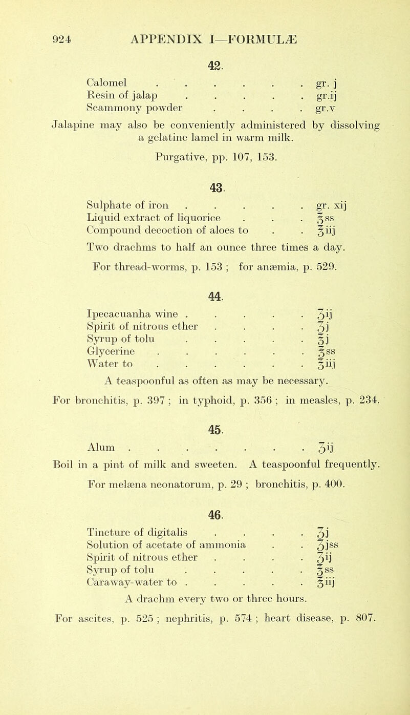 42. Calomel . . . . . gr. j Resin of jalap ..... gr.ij Scammony powder .... gr.v Jalapine may also be conveniently administered by dissolving a gelatine lamel in warm milk. Purgative, pp. 107, 153. 43. Sulphate of iron . . . . gr. xij Liquid extract of liquorice . . . 3SS Compound decoction of aloes to . 3 iij Two drachms to half an ounce three times a day. For thread-worms, p. 153 ; for anaemia, p. 529. 44. Ipecacuanha wine . . . . - 3d Spirit of nitrous ether . . . • 3i Syrup of tolu . . . . §j Glycerine . . . . . §ss Water to . . . . 3 iij A teaspoonful as often as may be necessary. For bronchitis, p. 397 ; in typhoid, p. 356 ; in measles, p. 234. 45. Alum 3d Boil in a pint of milk and sweeten. A teaspoonful frequently. For melaena neonatorum, p. 29 ; bronchitis, p. 400. 46. Tincture of digitalis . . . • 3J Solution of acetate of ammonia . . 3lss Spirit of nitrous ether . . . - 3d Syrup of tolu . . . . §ss CaraAvay-water to . . . . . § iij A drachm every two or three hours. For ascites, p. 525 ; nephritis, p. 574 ; heart disease, p. 807.