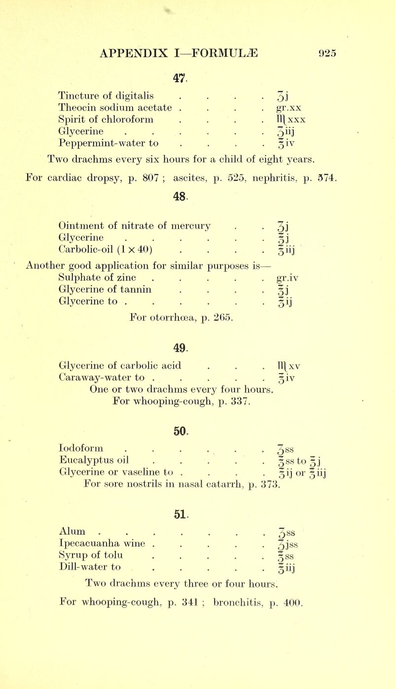 47. Tincture of digitalis . . . • 5.1 Theocin sodium acetate .... gr.xx Spirit of chloroform .... ll\xxx Glycerine . . . . . 5'ij Peppermint-water to . . 5 iv Two ch’achms every six hours for a child of eight years. For cardiac dropsy, p. 807 ; ascites, p. 525, nephritis, p. 574. 48. Ointment of nitrate of mercury . . qj Glycerine . . . . . • oi Carbolic-oil (1 X 40) . . . . §iij Another good application for similar purposes is— Sulphate of zinc ..... gr.iv Glycerine of tannin . . . 5] Glycerine to . . . . . -50 For otorrhcea, p. 205. 49. Glycerine of carbolic acid . . . Il|xv Caraway-water to . . . . 5 iv One or two drachms every four hours. For whooping-cough, p. 337. 50. Iodoform . . . . . . 5SS Eucalyptus oil . . . . . gssto Glycerine or vaseline to . . . ~ij or For sore nostrils in nasal catarrh, p. 373. 51. Alum Ipecacuanha wine . Syrup of tolu Dill-water to Dss 3iss oss giil Two drachms every three or four hours For whooping-cough, p. 341 ; bronchitis, p. 400. OHO* I