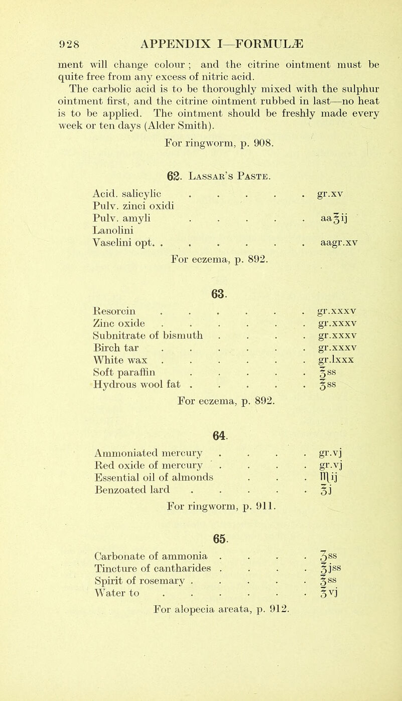 ment will change colour ; and the citrine ointment must be quite free from any excess of nitric acid. The carbolic acid is to be thoroughly mixed with the sulphur ointment first, and the citrine ointment rubbed in last—no heat is to be applied. The ointment should be freshly made every week or ten days (Alder Smith). For ringworm, p. 908. 62. Lassar’s Paste. Acid, salicylic .... . gr.xv Pulv. zinci oxidi Pulv. amyli .... • aagij Lanolini Vaselini opt. ..... . aagr.xv For eczema, p. 892. 63. Resorcin ..... gr.xxxv Zinc oxide ..... gr.xxxv Subnitrate of bismuth gr.xxxv Birch tar ..... gr.xxxv White wax ..... gr.lxxx Soft paraffin .... . 5ss Hydrous wool fat .... • Sss For eczema, p. 892. 64. Ammoniated mercury • gi'-vj Red oxide of mercury . • gr-vj Essential oil of almonds • Rij Benzoated lard .... • s.i For ringworm, p. 911. 65. Carbonate of ammonia . . 3ss Tincture of cantharides . • oiss Spirit of rosemary . • 3SS Water to ... • DV J' For alopecia areata, p. 912.