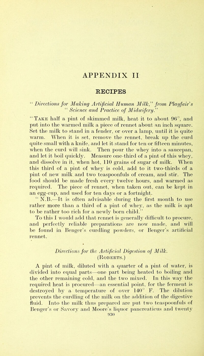 APPENDIX II RECIPES “ Directions for Making Artificial Human Milk,” from Playfair's “ Science and Practice of Midwifery.” “ Take half a pint of skimmed milk, heat it to about 96°, and put into the warmed milk a piece of rennet about an inch square. Set the milk to stand in a fender, or over a lamp, until it is quite warm. When it is set, remove the rennet, break up the curd quite small with a knife, and let it stand for ten or fifteen minutes, when the curd will sink. Then pour the whey into a saucepan, and let it boil quickly. Measure one-third of a pint of this whey, and dissolve in it, when hot, 110 grains of sugar of milk. When this third of a pint of whey is cold, add to it two-thirds of a pint of new milk and two teaspoonfuls of cream, and stir. The food should he made fresh every twelve hours, and warmed as required. The piece of rennet, when taken out, can be kept in an egg-cup, and used for ten days or a fortnight. “ N.B.—It is often advisable during the first month to use rather more than a third of a pint of whey, as the milk is apt to be rather too rich for a newly born child.” To this I would add that rennet is generally difficult to procure, and perfectly reliable preparations are now made, and will be found in Benger’s curdling powders, or Benger’s artificial rennet. Directions for the Artificial Digestion of Milk. (Roberts.) A pint of milk, diluted with a quarter of a pint of water, is divided into equal parts—one part being heated to boiling and the other remaining cold, and the two mixed. In this way the required heat is procured—an essential point, for the ferment is destroyed by a temperature of over 140° P. The dilution prevents the curdling of the milk on the addition of the digestive fluid. Into the milk thus prepared are put two teaspoonfuls of Benger’s or Savory and Moore’s liquor pancreaticus and twenty