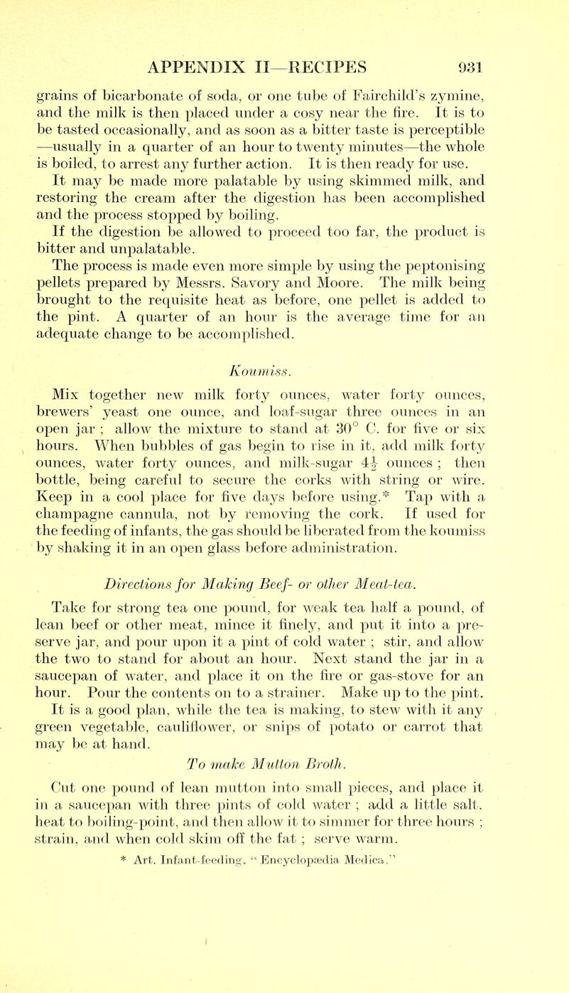 grains of bicarbonate of soda, or one tube of Fairchild’s zymine, and the milk is then placed under a cosy near the lire. It is to be tasted occasionally, and as soon as a bitter taste is perceptible —usually in a quarter of an hour to twenty minutes—the whole is boiled, to arrest any further action. It is then ready for use. It may be made more palatable by using skimmed milk, and restoring the cream after the digestion has been accomplished and the process stopped by boiling. If the digestion be allowed to proceed too far, the product is bitter and unpalatable. The process is made even more simple by using the peptonising pellets prepared by Messrs. Savory and Moore. The milk being brought to the requisite heat as before, one pellet is added to the pint. A quarter of an hour is the average time for an adequate change to be accomplished. Koumiss. Mix together new milk forty ounces, water forty ounces, brewers’ yeast one ounce, and loaf-sugar three ounces in an open jar ; allow the mixture to stand at 30° C. for live or six hours. When bubbles of gas begin to rise in it, add milk forty ounces, water forty ounces, and milk-sugar 4|- ounces ; then bottle, being careful to secure the corks with string or wire. Keep in a cool place for five days before using.* Tap with a champagne cannula, not by removing the cork. If used for the feeding of infants, the gas should be liberated from the koumiss by shaking it in an open glass before administration. Directions for Making Beef- or other Meat-tea. Take for strong tea one pound, for weak tea half a pound, of lean beef or other meat, mince it finely, and put it into a pre- serve jar, and pour upon it a pint of cold water ; stir, and allow the two to stand for about an hour. Next stand the jar in a saucepan of water, and place it on the fire or gas-stove for an hour. Pour the contents on to a strainer. Make up to the pint. It is a good plan, while the tea is making, to stew with it any green vegetable, cauliflower, or snips of potato or carrot that may be at hand. To make Mutton Broth. Cut one pound of lean mutton into small pieces, and place it in a saucepan with three pints of cold water ; add a little salt, heat to boiling-point, and then allow it to simmer for three hours ;, strain, and when cold skim off the fat ; serve warm. * Art. Infant-feeding, “ Encyclopaedia Medica.’’