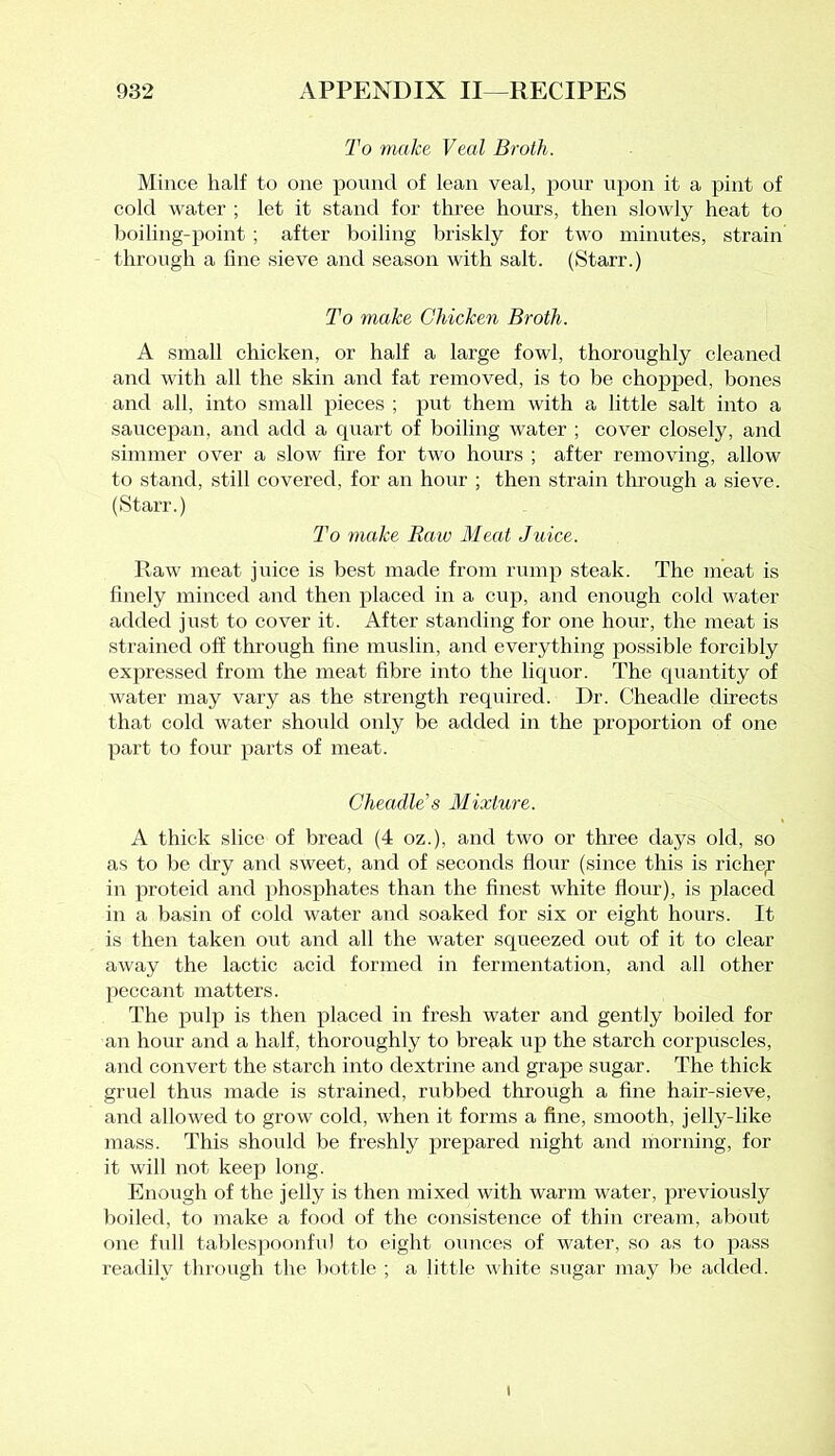 To make Veal Broth. Mince half to one pound of lean veal, pour upon it a pint of cold water ; let it stand for three hours, then slowly heat to boiling-point ; after boiling briskly for two minutes, strain through a fine sieve and season with salt. (Starr.) To make Chicken Broth. A small chicken, or half a large fowl, thoroughly cleaned and with all the skin and fat removed, is to be chopped, bones and all, into small pieces ; put them with a little salt into a saucepan, and add a quart of boiling water ; cover closely, and simmer over a slow fire for two hours ; after removing, allow to stand, still covered, for an hour ; then strain through a sieve. (Starr.) To make Raw Meat Jtrice. Raw meat juice is best made from rump steak. The meat is finely minced and then placed in a cup, and enough cold water added just to cover it. After standing for one hour, the meat is strained off through fine muslin, and everything possible forcibly expressed from the meat fibre into the liquor. The quantity of water may vary as the strength required. Dr. Cheadle directs that cold water should only be added in the proportion of one part to four parts of meat. Cheadle’s Mixture. A thick slice of bread (4 oz.), and two or three days old, so as to be dry and sweet, and of seconds flour (since this is richey in proteid and phosphates than the finest white flour), is placed in a basin of cold water and soaked for six or eight hours. It is then taken out and all the water squeezed out of it to clear away the lactic acid formed in fermentation, and all other peccant matters. The pulp is then placed in fresh water and gently boiled for an hour and a half, thoroughly to break up the starch corpuscles, and convert the starch into dextrine and grape sugar. The thick gruel thus made is strained, rubbed through a fine hair-sieve, and allowed to grow cold, when it forms a fine, smooth, jelly-like mass. This should be freshly prepared night and morning, for it will not keep long. Enough of the jelly is then mixed with warm water, previously boiled, to make a food of the consistence of thin cream, about one full tablespoonful to eight ounces of water, so as to pass readily through the bottle ; a little white sugar may be added. i