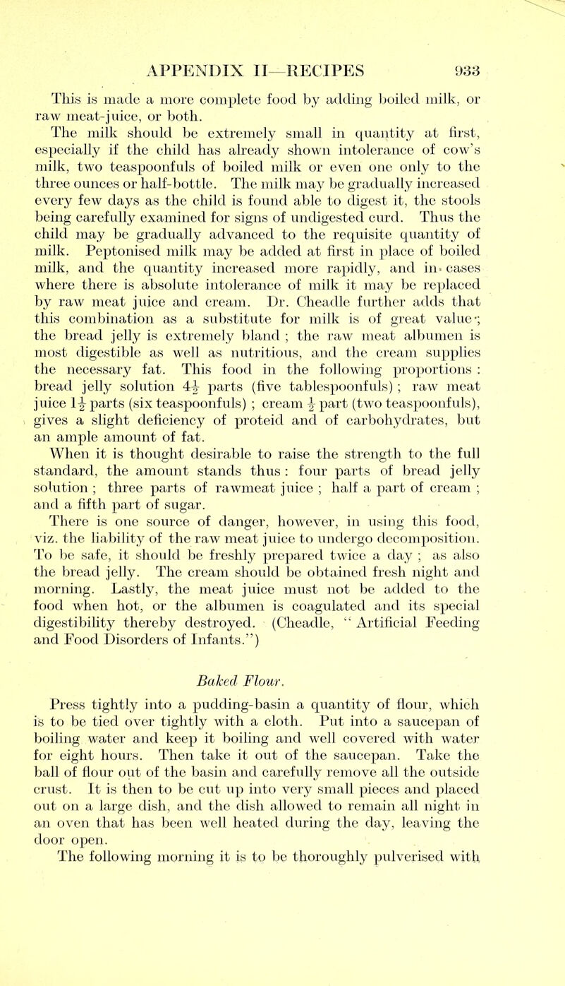 This is made a more complete food by adding boiled milk, or raw meat-juice, or both. The milk should be extremely small in quantity at first, especially if the child has already shown intolerance of cow’s milk, two teaspoonfuls of boiled milk or even one only to the three ounces or half-bottle. The milk may be gradually increased every few days as the child is found able to digest it, the stools being carefully examined for signs of undigested curd. Thus the child may be gradually advanced to the requisite quantity of milk. Peptonised milk may be added at first in place of boiled milk, and the quantity increased more rapidly, and in - cases where there is absolute intolerance of milk it may be replaced by raw meat juice and cream. Dr. Cheadle further adds that this combination as a substitute for milk is of great value1; the bread jelly is extremely bland ; the raw meat albumen is most digestible as well as nutritious, and the cream supplies the necessary fat. This food in the following proportions : bread jelly solution 4f parts (five tablespoonfuls) ; raw meat juice lfr parts (six teaspoonfuls) ; cream \ part (two teaspoonfuls), gives a slight deficiency of proteid and of carbohydrates, but an ample amount of fat. When it is thought desirable to raise the strength to the full standard, the amount stands thus : four parts of bread jelly solution ; three parts of rawmeat juice ; half a part of cream ; and a fifth part of sugar. There is one source of danger, however, in using this food, viz. the liability of the raw meat juice to undergo decomposition. To be safe, it should be freshly prepared twice a day ; as also the bread jelly. The cream should be obtained fresh night and morning. Lastly, the meat juice must not be added to the food when hot, or the albumen is coagulated and its special digestibility thereby destroyed. (Cheadle, “ Artificial Feeding and Food Disorders of Infants.”) Baked Flour. Press tightly into a pudding-basin a quantity of Hour, which is to be tied over tightly with a cloth. Put into a saucepan of boiling water and keep it boiling and well covered with water for eight hours. Then take it out of the saucepan. Take the ball of flour out of the basin and carefully remove all the outside crust. It is then to be cut up into very small pieces and placed out on a large dish, and the dish allowed to remain all night in an oven that has been well heated during the day, leaving the door open. The following morning it is to be thoroughly pulverised with