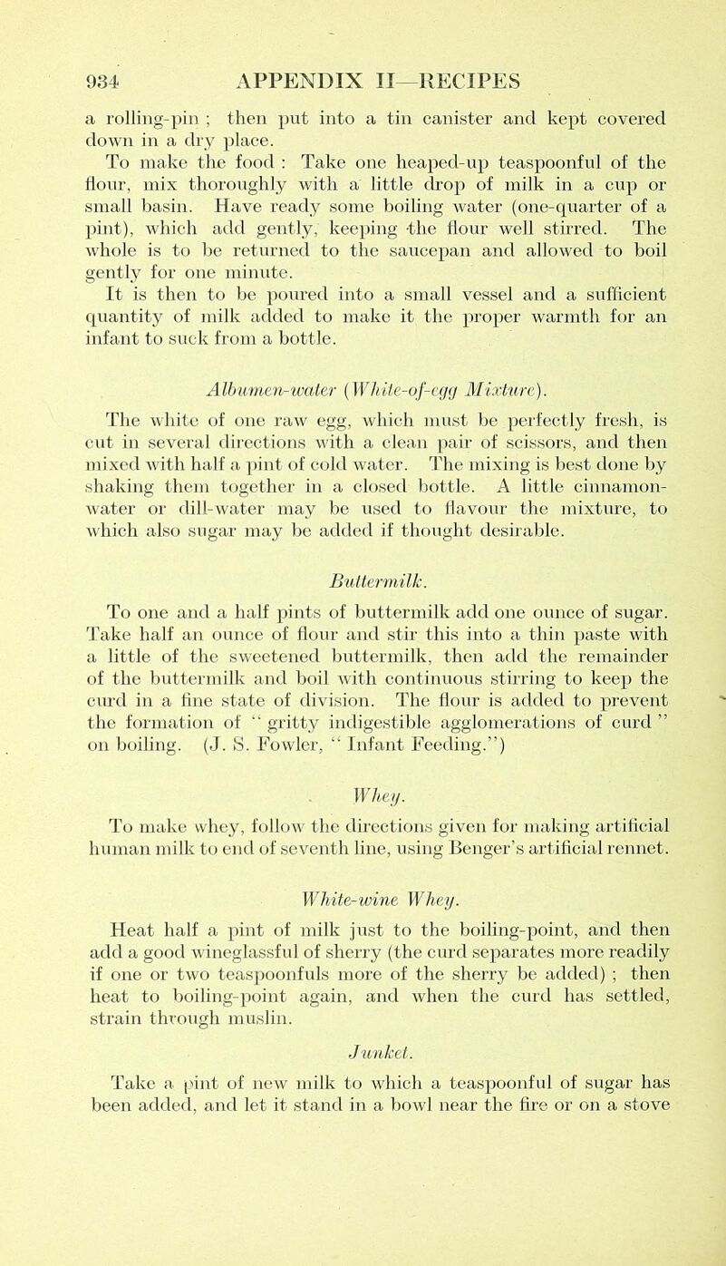 a rolling-pin ; then put into a tin canister and kept covered down in a dry place. To make the food : Take one heaped-up teaspoonful of the flour, mix thoroughly with a little drop of milk in a cup or small basin. Have ready some boiling water (one-quarter of a pint), which add gently, keeping the flour well stirred. The whole is to be returned to the saucepan and allowed to boil gently for one minute. It is then to be poured into a small vessel and a sufficient quantity of milk added to make it the proper warmth for an infant to suck from a bottle. Albumen-water (While-of-egg Mixture). The white of one raw egg, which must be perfectly fresh, is cut in several directions with a clean pair of scissors, and then mixed with half a pint of cold water. The mixing is best done by shaking them together in a closed bottle. A little cinnamon- water or dill-water may be used to flavour the mixture, to which also sugar may be added if thought desirable. Buttermilk. To one and a half pints of buttermilk add one ounce of sugar. Take half an ounce of flour and stir this into a thin paste with a little of the sweetened buttermilk, then add the remainder of the buttermilk and boil with continuous stirring to keep the curd in a fine state of division. The flour is added to prevent the formation of “ gritty indigestible agglomerations of curd ” on boiling. (J. S. Fowler, “ Infant Feeding.”) Whey. To make whey, follow the directions given for making artificial human milk to end of seventh line, using Benger’s artificial rennet. White-wine Whey. Heat half a pint of milk just to the boiling-point, and then add a good wineglassful of sherry (the curd separates more readily if one or two teaspoonfuls more of the sherry be added) ; then heat to boiling-point again, and when the curd has settled, strain through muslin. Junket. Take a pint of new milk to which a teaspoonful of sugar has been added, and let it stand in a bowl near the fire or on a stove
