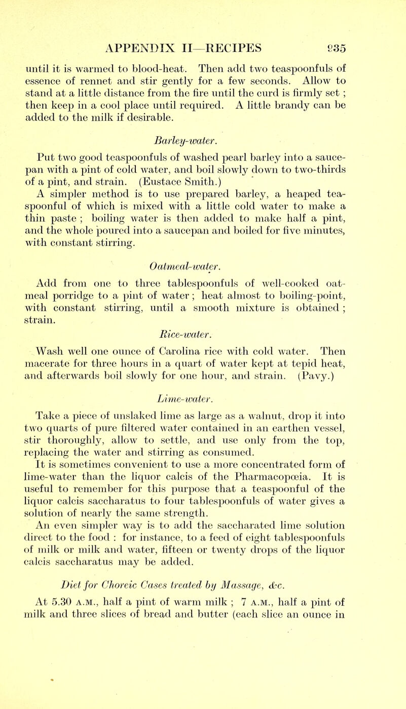 until it is warmed to blood-heat. Then add two teaspoonfuls of essence of rennet and stir gently for a few seconds. Allow to stand at a little distance from the lire until the curd is firmly set ; then keep in a cool place until required. A little brandy can be added to the milk if desirable. Barley-water. Put two good teaspoonfuls of washed pearl barley into a sauce- pan with a pint of cold water, and boil slowly down to two-thirds of a pint, and strain. (Eustace Smith.) A simpler method is to use prepared barley, a heaped tea- spoonful of which is mixed with a little cold water to make a thin paste ; boiling water is then added to make half a pint, and the whole poured into a saucepan and boiled for five minutes, with constant stirring. Oatmeal-water. Add from one to three tablespoonfuls of well-cooked oat- meal porridge to a pint of water; heat almost to boiling-point, with constant stirring, until a smooth mixture is obtained ; strain. Rice-water. Wash well one ounce of Carolina rice with cold water. Then macerate for three hours in a quart of water kept at tepid heat, and afterwards boil slowly for one hour, and strain. (Pavy.) Lime-water. Take a piece of unslaked lime as large as a walnut, drop it into two quarts of pure filtered water contained in an earthen vessel, stir thoroughly, allow to settle, and use only from the top, replacing the water and stirring as consumed. It is sometimes convenient to use a more concentrated form of lime-water than the liquor calcis of the Pharmacopoeia. It is useful to remember for this purpose that a teaspoonful of the liquor calcis saccharatus to four tablespoonfuls of water gives a solution of nearly the same strength. An even simpler way is to add the saccharated lime solution direct to the food : for instance, to a feed of eight tablespoonfuls of milk or milk and water, fifteen or twenty drops of the liquor calcis saccharatus may be added. Diet for Choreic Cases treated by Massage, etc. At 5.30 a.m., half a pint of warm milk ; 7 a.m., half a pint of milk and three slices of bread and butter (each slice an ounce in