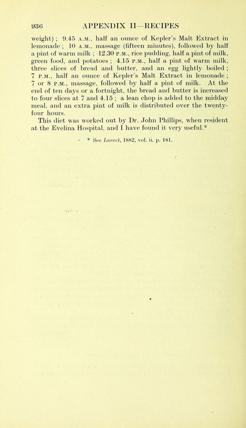 weight) ; 9.45 a.m., half an ounce of Kepler’s Malt Extract in lemonade ; 10 a.m., massage (fifteen minutes), followed by half a pint of warm milk ; 12.30 p.m., rice pudding, half a pint of milk, green food, and potatoes ; 4.15 p.m., half a pint of warm milk, three slices of bread and butter, and an egg lightly boiled ; 7 p.m., half an ounce of Kepler’s Malt Extract in lemonade ; 7 or 8 p.m., massage, followed by half a pint of milk. At the end of ten days or a fortnight, the bread and butter is increased to four slices at 7 and 4.15 ; a lean chop is added to the midday meal, and an extra pint of milk is distributed over the twenty- four hours. This diet was worked out by Dr. John Phillips, when resident at the Evelina Hospital, and I have found it very useful.* * See Lancet, 1882, vol. ii. p. 181.