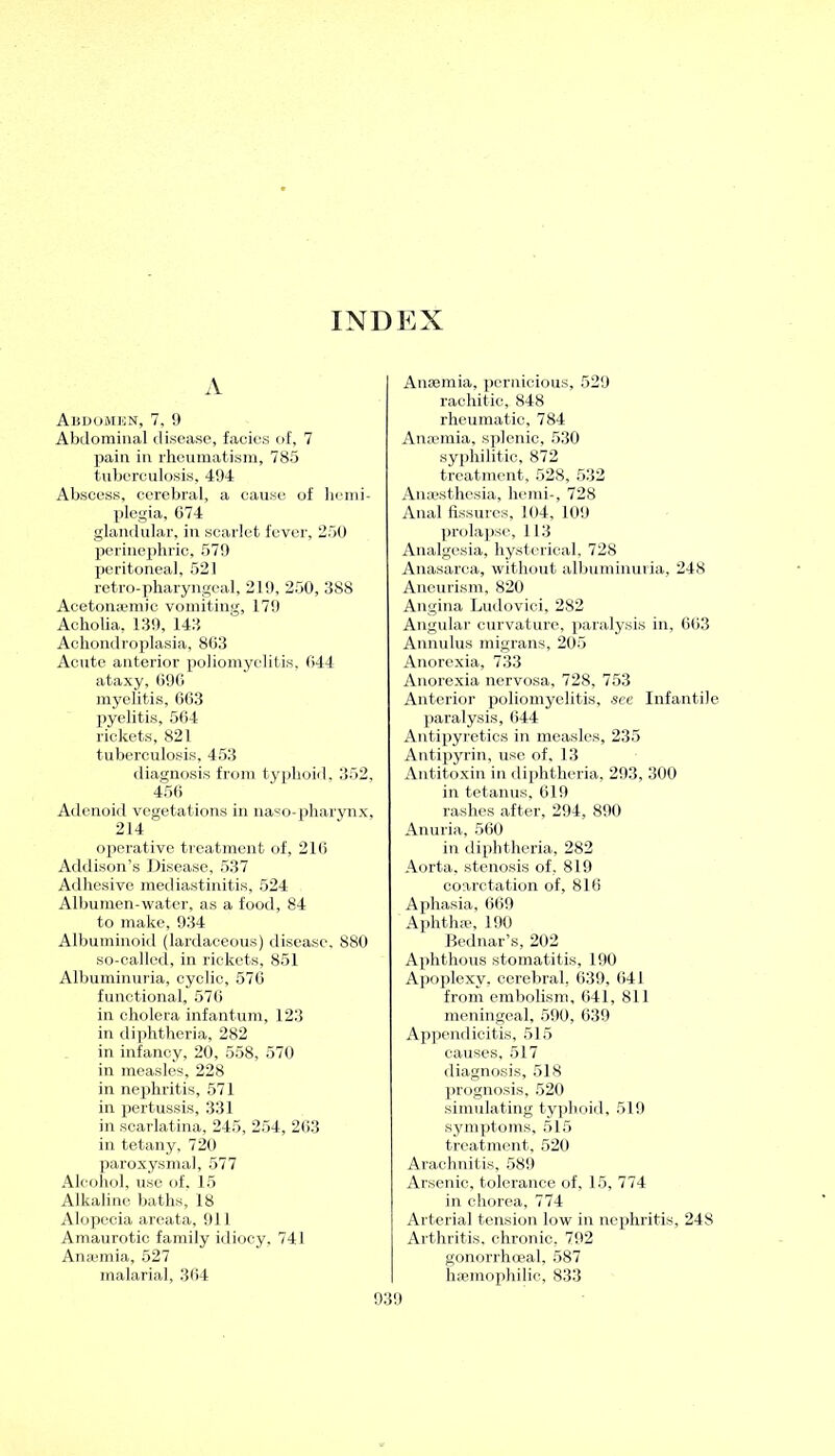 INDEX A Abdomen, 7, 9 Abdominal disease, facies of, 7 pain in rheumatism, 785 tuberculosis, 494 Abscess, cerebral, a cause of hemi- plegia, 674 glandular, in scarlet fever, 250 perinephric, 579 peritoneal, 521 retro-pharyngeal, 219, 250, 388 Acetonsemic vomiting, 179 Acliolia, 139, 143 Achondroplasia, 863 Acute anterior poliomyelitis, 644 ataxy, 696 myelitis, 663 pyelitis, 564 rickets, 821 tuberculosis, 453 diagnosis from typhoid, 352, 456 Adenoid vegetations in naso-pharynx, 214 operative treatment of, 216 Addison’s Disease, 537 Adhesive mediastinitis, 524 Albumen-water, as a food, 84 to make, 934 Albuminoid (lardaceous) disease, 880 so-called, in rickets, 851 Albuminuria, cyclic, 576 functional, 576 in cholera infantum, 123 in diphtheria, 282 in infancy, 20, 558, 570 in measles, 228 in nephritis, 571 in pertussis, 331 in scarlatina, 245, 254, 263 in tetany, 720 paroxysmal, 577 Alcohol, use of, 15 Alkaline baths, 18 Alopecia areata, 911 Amaurotic family idiocy, 741 Anaemia, 527 malarial, 364 Anaemia, pernicious, 529 rachitic, 848 rheumatic, 784 Anaemia, splenic, 530 syphilitic, 872 treatment, 528, 532 Anaesthesia, hemi-, 728 Anal fissures. 104, 109 prolapse, 113 Analgesia, hysterical, 728 Anasarca, without albuminuria, 248 Aneurism, 820 Angina Ludovici, 282 Angular curvature, paralysis in, 663 Annulus migrans, 205 Anorexia, 733 Anorexia nervosa, 728, 753 Anterior poliomyelitis, see Infantile paralysis, 644 Antipyretics in measles, 235 Antipyrin, use of, 13 Antitoxin in diphtheria, 293, 300 in tetanus, 619 rashes after, 294, 890 Anuria, 560 in diphtheria, 282 Aorta, stenosis of, 819 coarctation of, 816 Aphasia, 669 Aphthae, 190 Bednar’s, 202 Aphthous stomatitis, 190 Apoplexy, cerebral, 639, 641 from embolism, 641, 811 meningeal, 590, 639 Appendicitis, 515 causes, 517 diagnosis, 518 prognosis, 520 simulating typhoid, 519 symptoms, 515 treatment, 520 Arachnitis, 589 Arsenic, tolerance of, 15, 774 in chorea, 774 Arterial tension low in nephritis, 248 Arthritis, chronic, 792 gonorrhoeal, 587 hsemophilic, 833