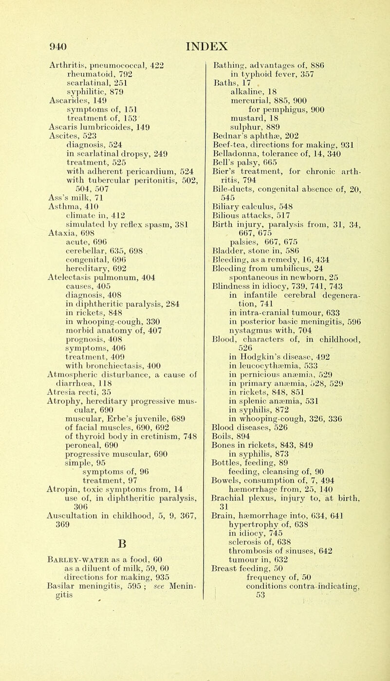Arthritis, pneumococcal, 422 rheumatoid, 702 scarlatinal, 251 syphilitic, 879 Ascarides, 149 symptoms of, 151 treatment of, 153 Ascaris lumbricoides, 149 Ascites, 523 diagnosis, 524 in scarlatinal dropsy, 249 treatment, 525 with adherent pericardium, 524 with tubercular peritonitis, 502, 504, 507 Ass’s milk, 71 Asthma, 410 climate in, 412 simulated by reflex spasm, 381 Ataxia, 698 acute, 696 cerebellar, 635, 698 congenital, 696 hereditary, 692 Atelectasis pulmonum, 404 causes, 405 diagnosis, 408 in diphtheritic paralysis, 284 in rickets, 848 in whooping-cough, 330 morbid anatomy of, 407 prognosis, 408 symptoms, 406 treatment, 409 with bronchiectasis, 400 Atmospheric disturbance, a cause of diarrhoea, If8 Atresia recti, 35 Atrophy, hereditary progressive mus- cular, 690 muscular, Erbe’s juvenile, 689 of facial muscles, 690, 692 of thyroid body in cretinism, 748 peroneal, 690 progressive muscular, 690 simple, 95 symptoms of, 96 treatment, 97 Atropin, toxic symptoms from, 14 use of, in diphtheritic paralysis, 306 Auscultation in childhood, 5, 9. 367, 369 B Barley-water as a food, 60 as a diluent of milk, 59, 60 directions for making, 935 Basilar meningitis, 595 ; see Menin- gitis Bathing, advantages of, 886 in typhoid fever, 357 Baths, 17 alkaline, 18 mercurial, 885, 900 for pemphigus, 900 mustard, 18 sulphur, 889 Bednar’s aphthae, 202 Beef-tea, directions for making, 931 Belladonna, tolerance of, 14, 340 Bell’s palsy, 665 Bier’s treatment, for chronic arth- ritis, 794 Bile-ducts, congenita] absence of, 20, 545 Biliary calculus, 548 Bilious attacks, 517 Birth injury, paralysis from, 31, 34, 667, 675 palsies, 667, 675 Bladder, stone in, 586 Bleeding, as a remedy, 16, 434 Bleeding from umbilicus, 24 spontaneous in newborn, 25 Blindness in idiocy, 739, 741, 743 in infantile cerebral degenera- tion, 741 in intra-cranial tumour, 633 in posterior basic meningitis, 596 nystagmus with, 704 Blood, characters of, in childhood, 526 in Hodgkin’s disease, 492 in leucocyttuemia, 533 in pernicious anaemia, 529 in primary anaemia, 528, 529 in rickets, 848, 851 in splenic anaemia, 531 in syphilis, 872 in whooping-cough, 326, 336 Blood diseases, 526 Boils, 894 Bones in rickets, 843, 849 in syphilis, 873 Bottles, feeding, 89 feeding, cleansing of, 90 Bowels, consumption of, 7, 494 haemorrhage from, 25, 140 Brachial plexus, injury to, at birth, 31 Brain, haemorrhage into, 634, 641 hypertrophy of, 638 in idiocy, 745 sclerosis of, 638 thrombosis of sinuses, 642 tumour in, 632 Breast feeding, 50 frequency of, 50 conditions contra-indicating, 53