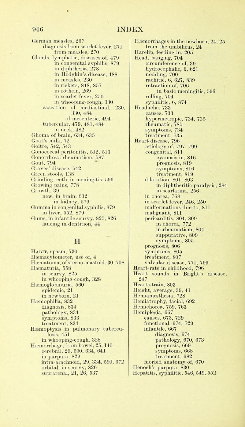 German measles, 267 diagnosis from scarlet fever, 271 from measles, 270 Glands, lymphatic, diseases of, 479 in congenital syphilis, 879 in diphtheria, 278 in Hodgkin’s disease, 488 in measles, 230 in rickets, 848, 857 in rotheln, 269 in scarlet fever, 250 in whooping-cough, 330 caseation of mediastinal, 230, 330, 484 of mesenteiic, 494 tubercular, 479, 481,484 in neck, 482 Glioma of brain, 634, 635 Goat’s milk, 72 Goitre, 542, 543 Gonococcal peritonitis, 512, 513 Gonorrhoea] rheumatism, 587 Gout, 794 Graves’ disease, 542 Green stools, 138 Grinding teeth, in meningitis, 596 Growing pains, 778 Growth, 39 new, in brain, 632 in kidney, 579 Gumma in congenital syphilis, 879 in liver, 552, 879 Gums, in infantile scurvy, 825, 826 lancing in dentition, 44 H Habit, spasm, 730 Hsemacytometer, use of, 4 Hsematoma, of sterno-mastoid, 30, 708 Hsematuria, 558 in scurvy, 825 in whooping-cough, 328 Hemoglobinuria, 560 epidemic, 21 in newborn, 21 Haemophilia, 832 diagnosis, 834 pathology, 834 symptoms, 833 treatment, 834 Haemoptysis in pulmonary tubercu- losis, 451 in whooping-cough, 328 Hemorrhage, from bowel, 25,140 cerebral, 29, 590, 634, 641 in purpura, 829 intra-arachnoid, 29, 334, 590, 672 orbital, in scurvy, 826 suprarenal, 21, 26, 537 Haemorrhages in the newborn, 24, 25 from the umbilicus, 24 Harelip, feeding in, 205 Head, banging, 704 circumference of, 39 hydrocephalic, 6, 621 nodding, 700 rachitic, 6, 627, 839 retraction of, 706 in basic meningitis, 596 rolling, 704 syphilitic, 6, 874 Headache, 733 causes, 733 hypermetropic, 734, 735 rheumatic, 785 symptoms, 734 treatment, 735 Heart disease, 796 aetiology of, 797, 799 congenital, 811 cyanosis in, 816 prognosis, 819 symptoms, 816 treatment, 819 dilatation, 801, 803 in diphtheritic paralysis, 284 in scarlatina, 256 in chorea, 768 in scarlet fever, 246, 250 malformations due to, 811 malignant, 811 pericarditis, 804, 809 in chorea, 772 in rheumatism, 804 suppurative, 809 symptoms, 805 prognosis, 806 symptoms, 805 treatment, 807 valvular disease, 771, 799 Heart-rate in childhood, 796 Heart sounds in Bright’s disease, 247 Heart strain, 803 Height, average, 39, 41 Hemianesthesia, 728 Hemiatrophy, facial, 692 Hemichorea, 759, 763 Hemiplegia, 667 causes, 673, 729 functional, 674, 729 infantile, 667 diagnosis, 674 pathology, 670, 673 prognosis, 669 symptoms, 668 treatment, 682 morbid anatomy of, 670 Henoch’s purpura, 830 Hepatitis, syphilitic, 546, 549, 552