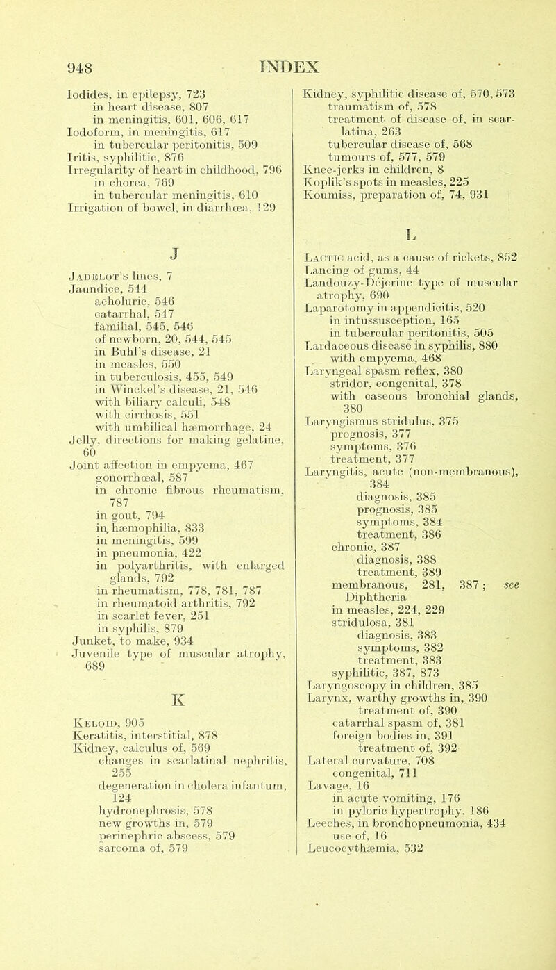 Iodides, in epilepsy, 723 in heart disease, 807 in meningitis, 601, 606, 617 Iodoform, in meningitis, 617 in tubercular peritonitis, 509 Iritis, syphilitic, 876 Irregularity of heart in childhood, 796 in chorea, 769 in tubercular meningitis, 610 Irrigation of bowel, in diarrhoea, 129 J Jadelot’s lines, 7 Jaundice, 544 acholuric, 546 catarrhal, 547 familial, 545, 546 of newborn, 20, 544, 545 in Buhl’s disease, 21 in measles, 550 in tuberculosis, 455, 549 in Winckel’s disease, 21, 546 with biliary calculi, 548 with cirrhosis, 551 with umbilical haemorrhage, 24 Jelly, directions for making gelatine, 60 Joint affection in empyema, 467 gonorrhoea], 587 in chronic fibrous rheumatism, 787 in gout, 794 in. haemophilia, 833 in meningitis, 599 in pneumonia, 422 in polyarthritis, with enlarged glands, 792 in rheumatism, 778, 781, 787 in rheumatoid arthritis, 792 in scarlet fever, 251 in syphilis, 879 Junket, to make, 934 Juvenile type of muscular atrophy, 689 K Keloid, 905 Keratitis, interstitial, 878 Kidney, calculus of, 569 changes in scarlatinal nephritis, 255 degeneration in cholera infantum, 124 hydronephrosis, 578 new growths in, 579 perinephric abscess, 579 sarcoma of, 579 ! Kidney, syphilitic disease of, 570, 573 traumatism of, 578 treatment of disease of, in scar- latina, 263 tubercular disease of, 568 tumours of, 577, 579 Knee-jerks in children, 8 Koplik’s spots in measles, 225 Koumiss, preparation of, 74, 931 L Lactic acid, as a cause of rickets, 852 Lancing of gums, 44 Landouzy-Dejerine type of muscular atrophy, 690 Laparotomy in appendicitis, 520 in intussusception, 165 in tubercular peritonitis, 505 Lardaceous disease in syphilis, 880 with empyema, 468 Laryngeal spasm reflex, 380 stridor, congenital, 378 with caseous bronchial glands, 380 Laryngismus stridulus, 375 prognosis, 377 symptoms, 376 treatment, 377 Laryngitis, acute (non-membranous), 384 diagnosis, 385 prognosis, 385 symptoms, 384 treatment, 386 chronic, 387 diagnosis, 388 treatment, 389 membranous, 281, 387; see Diphtheria in measles, 224, 229 stridulosa, 381 diagnosis, 383 symptoms, 382 treatment, 383 syphilitic, 387, 873 Laryngoscopy in children, 385 Larynx, warthy growths in, 390 treatment of, 390 catarrhal spasm of, 381 foreign bodies in, 391 treatment of, 392 Lateral curvature, 708 congenital, 711 Lavage, 16 in acute vomiting, 176 in pyloric hypertrophy, 186 Leeches, in bronchopneumonia, 434 use of, 16 Leucocvthsemia, 532