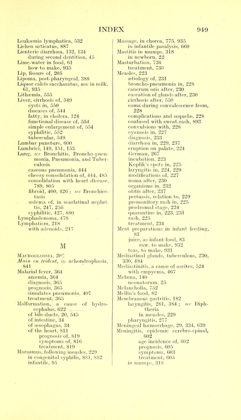 Leukaemia lymphatica, 532 Lichen urticatus, 887 Lienteric diarrhoea, 132, 134 during second dentition, 45 Lime-water in food, 61 how to make, 935 Lip, fissure of, 205 Lipoma, post-pharyngeal, 388 Liquor calcis saccharatus, use in milk, 61, 935 Lithaemia, 555 Liver, cirrhosis of, 549 cysts in, 550 diseases of, 544 fatty, in cholera, 124 functional disease of, 554 simple enlargement of, 554 syphilitic, 552 tubercular, 549 Lumbar puncture, 600 Lumbrici, 149, 151, 153 Lung, see Bronchitis, Broncho-pneu- monia, Pneumonia, and Tuber- culosis caseous pneumonia, 444 cheesy consolidation of, 444, 485 consolidation with heart disease, 789, 805 fibroid, 400, 426 ; sec Bronchiec- tasis oedema of, in scarlatinal nephri- tis, 247, 256 syphilitic, 427, 880 Lymphadenoma, 479 Lymphatism, 218 with adenoids, 217 M Maceoglossia. 205 Main en trident, in achondrophasia, 841 Malarial fever, 364 anaemia, 364 diagnosis, 365 prognosis, 365 simulates pneumonia, 407 treatment, 365 Malformation, a cause of hydro- cephalus, 622 of bile-ducts, 20, 545 of intestine, 34 of oesophagus, 34 of the heart, 811 prognosis of, 819 symptoms of, 816 treatment, 819 Marasmus, following measles, 229 in congenital syphilis, 881, 882 infantile, 95 Massage, in chorea, 775, 935 in infantile paralysis, 660 Mastitis in mumps, 318 in newborn, 22 Masturbation, 736 treatment, 736 Measles, 223 aetiology of, 231 broncho-pneumonia in, 228 cancrum oris after, 230 caseation of glands after, 230 cirrhosis after, 550 coma during convalescence from, 228 complications and sequel®, 228 confused with sweat.-rash, 893 convulsions -with, 228 cyanosis in. 227 diagnosis, 233 diarrhoea in, 229, 237 eruption on palate, 224 German, 267 incubation, 223 Koplik’s spots in, 225 laryngitis in, 224, 229 modifications of, 227 noma, after, 230 organisms in, 232 otitis after, 237 pertussis, relation to, 229 premonitory rash in, 225 prodromal stage, 224 quarantine in, 223, 231 rash, 225 treatment, 234 Meat preparations in infant feeding, 83 juice, as infant food, 83 raw, to make, 932 teas, to make, 931 Mediastinal glands, tuberculous, 230, 330, 484 Mediastinitis, a cause of ascites, 524 with empyema, 467 Melaena, 140 neonatorum, 25 Melancholia, 752 Mellin’s food, 82 Membranous gastritis, 182 laryngitis, 281, 384 ; see Diph- theria in measles, 229 pharyngitis, 277 Meningeal haemorrhage, 29, 334, 639 Meningitis, epidemic cerebro-spinal, 602 age incidence of, 602 prognosis, 605 symptoms, 603 treatment, 605 in mumps, 318