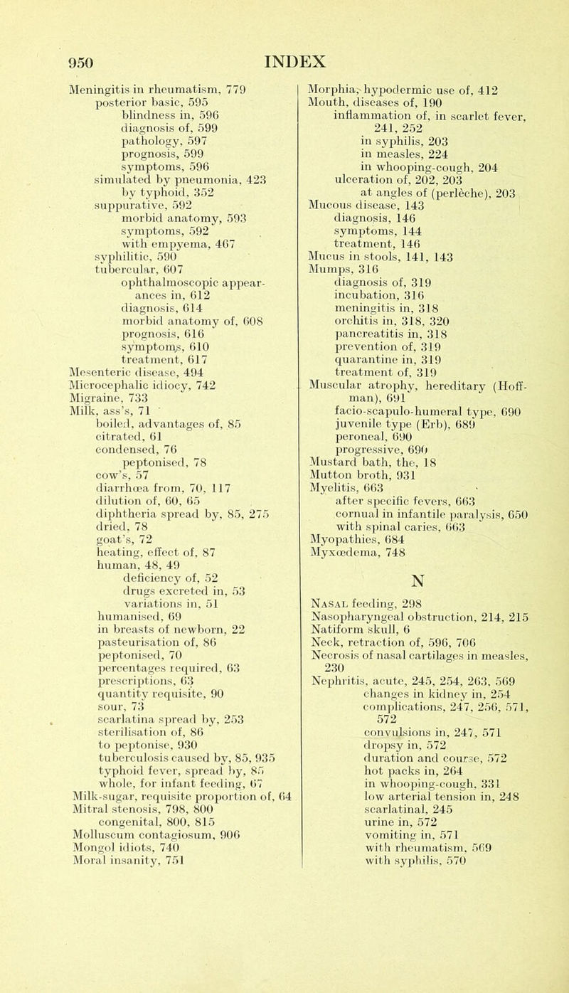 Meningitis in rheumatism, 779 posterior basic, 595 blindness in, 596 diagnosis of, 599 pathology, 597 prognosis, 599 symptoms, 596 simulated by pneumonia, 423 by typhoid, 352 suppurative, 592 morbid anatomy, 593 symptoms, 592 with empyema, 467 syphilitic, 590 tubercular, 607 ophthalmoscopic appear- ances in, 612 diagnosis, 614 morbid anatomy of, 608 prognosis, 616 symptoms, 610 treatment, 617 Mesenteric disease, 494 Microcephalic idiocy, 742 Migraine, 733 Milk, ass’s, 71 boiled, advantages of, 85 citrated, 61 condensed, 76 peptonised, 78 cow’s, 57 diarrhoea from, 70, 117 dilution of, 60, 65 diphtheria spread by, 85, 275 dried, 78 goat’s, 72 heating, effect of, 87 human, 48, 49 deficiency of, 52 drugs excreted in, 53 variations in, 51 humanised, 69 in breasts of newborn, 22 pasteurisation of, 86 peptonised, 70 percentages required, 63 prescriptions, 63 quantity requisite, 90 sour, 73 scarlatina spread by, 253 sterilisation of, 86 to peptonise, 930 tuberculosis caused by, 85, 935 typhoid fever, spread by, 85 whole, for infant feeding, 67 Milk-sugar, requisite proportion of, 64 Mitral stenosis, 798, 800 congenital, 800, 815 Molluseum contagiosum, 906 Mongol idiots, 740 Moral insanity, 751 Morphia, hypodermic use of, 412 Mouth, diseases of, 190 inflammation of, in scarlet fever, 241, 252 in syphilis, 203 in measles, 224 in whooping-cough, 204 ulceration of, 202, 203 at angles of (perleche), 203 Mucous disease, 143 diagnosis, 146 symptoms, 144 treatment, 146 Mucus in stools, 141, 143 Mumps, 316 diagnosis of, 319 incubation, 316 meningitis in, 318 orchitis in, 318, 320 pancreatitis in, 318 prevention of, 319 quarantine in, 319 treatment of, 319 Muscular atrophy, hereditary (Hoff- man), 691 facio-scapulo-humeral type, 690 juvenile type (Erb), 689 peroneal, 690 progressive, 690 Mustard bath, the, 18 Mutton broth, 931 Myelitis, 663 after specific fevers, 663 cornual in infantile paralysis, 650 with spinal caries, 663 Myopathies, 684 Myxoedema, 748 N Nasal feeding, 298 Nasopharyngeal obstruction, 214, 215 Natiform skull, 6 Neck, retraction of, 596, 706 Necrosis of nasal cartilages in measles, 230 Nephritis, acute, 245, 254, 263, 569 changes in kidney in, 254 complications, 247, 256, 571, 572 convulsions in, 247, 571 dropsy in, 572 duration and course, 572 hot packs in, 264 in whooping-cough, 331 low arterial tension in, 248 scarlatina], 245 urine in, 572 vomiting in, 571 with rheumatism, 569 with syphilis, 570