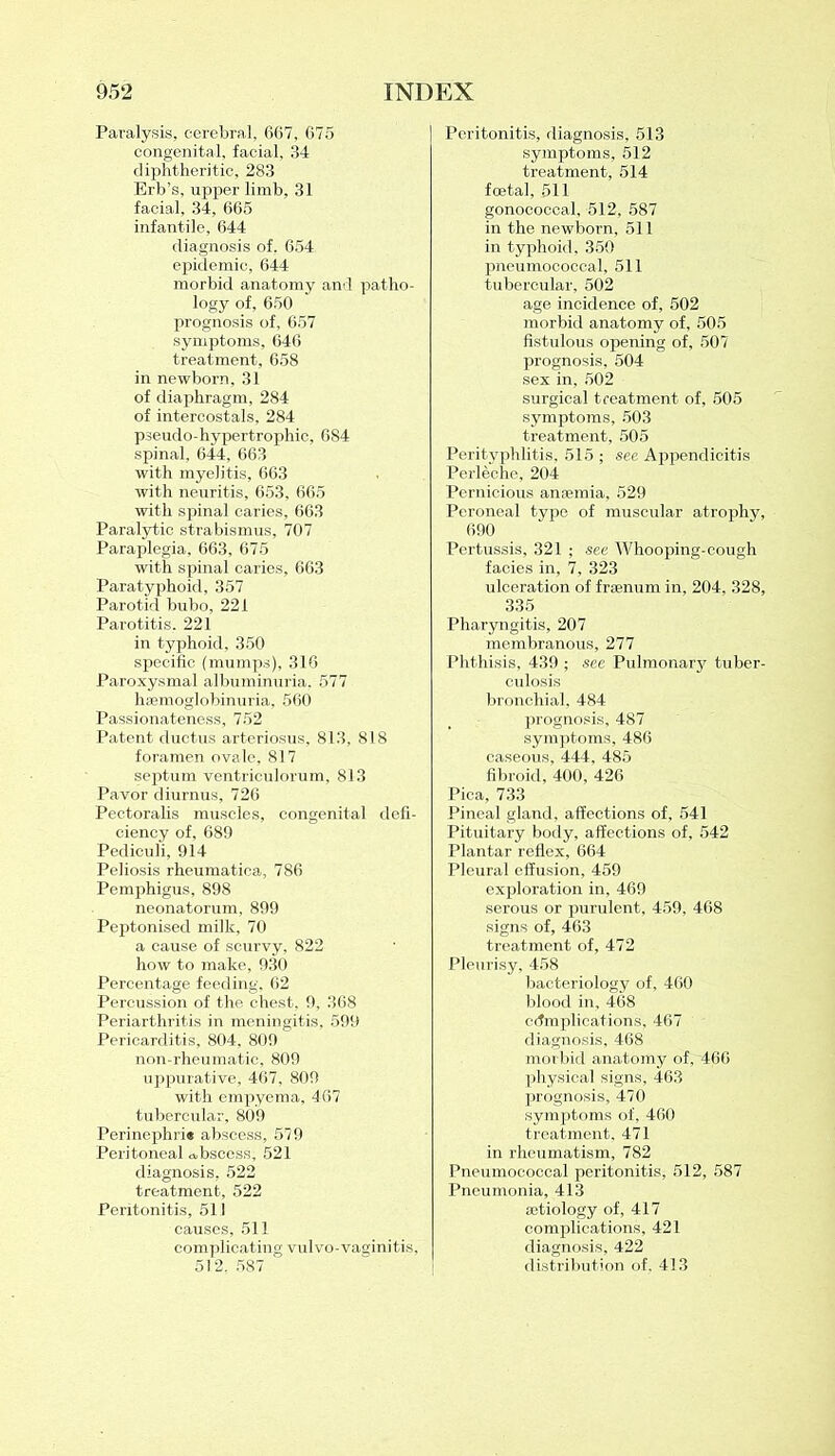 Paralysis, cerebral, 667, 675 congenital, facial, 34 diphtheritic, 283 Erb’s, upper limb, 31 facial, 34, 665 infantile, 644 diagnosis of. 654 epidemic, 644 morbid anatomy and patho- logy of, 650 prognosis of, 657 symptoms, 646 treatment, 658 in newborn, 31 of diaphragm, 284 of intercostals, 284 pseudo-hypertrophic, 684 spinal, 644, 663 with myelitis, 663 with neuritis, 653, 665 with spinal caries, 663 Paralytic strabismus, 707 Paraplegia, 663, 675 with spinal caries, 663 Paratyphoid, 357 Parotid bubo, 221 Parotitis. 221 in typhoid, 350 specific (mumps), 316 Paroxysmal albuminuria, 577 hsemoglobinuria, 560 Passionateness, 752 Patent ductus arteriosus, 813, 818 foramen ovale, 817 septum ventrieulorum, 813 Pavor diurnus, 726 Pectoralis muscles, congenital defi- ciency of, 689 Pediculi, 914 Peliosis rheumatica, 786 Pemphigus, 898 neonatorum, 899 Peptonised milk, 70 a cause of scurvy, 822 how to make, 930 Percentage feeding, 62 Percussion of the chest, 9, 368 Periarthritis in meningitis, 599 Pericarditis, 804, 809 non-rheumatic, 809 uppurative, 467, 809 with empyema, 467 tubercular, 809 Perinephri* abscess, 579 Peritoneal abscess, 521 diagnosis, 522 treatment, 522 Peritonitis, 511 causes, 511 complicating vulvo-vaginitis, 512. 587 Peritonitis, diagnosis, 513 symptoms, 512 treatment, 514 foetal, 511 gonococcal, 512, 587 in the newborn, 511 in typhoid, 350 pneumococcal, 511 tubercular, 502 age incidence of, 502 morbid anatomy of, 505 fistulous opening of, 507 prognosis, 504 sex in, 502 surgical treatment of, 505 symptoms, 503 treatment, 505 Perityphlitis, 515 ; see Appendicitis Perleche, 204 Pernicious anaemia, 529 Peroneal type of muscular atrophy, 690 Pertussis, 321 ; see Whooping-cough facies in, 7, 323 ulceration of fraenum in, 204, 328, 335 Pharyngitis, 207 membranous, 277 Phthisis, 439 ; sec Pulmonar}'- tuber- culosis bronchial, 484 prognosis, 487 symptoms, 486 caseous, 444, 485 fibroid, 400, 426 Pica, 733 Pineal gland, affections of, 541 Pituitary body, affections of, 542 Plantar reflex, 664 Pleural effusion, 459 exploration in, 469 serous or purulent, 459, 468 signs of, 463 treatment of, 472 Pleurisy, 458 bacteriology of, 460 blood in, 468 complications, 467 diagnosis, 468 morbid anatomy of, 466 physical signs, 463 prognosis, 470 symptoms of, 460 treatment. 471 in rheumatism, 782 Pneumococcal peritonitis, 512, 587 Pneumonia, 413 aetiology of, 417 complications, 421 diagnosis, 422 distribution of, 413