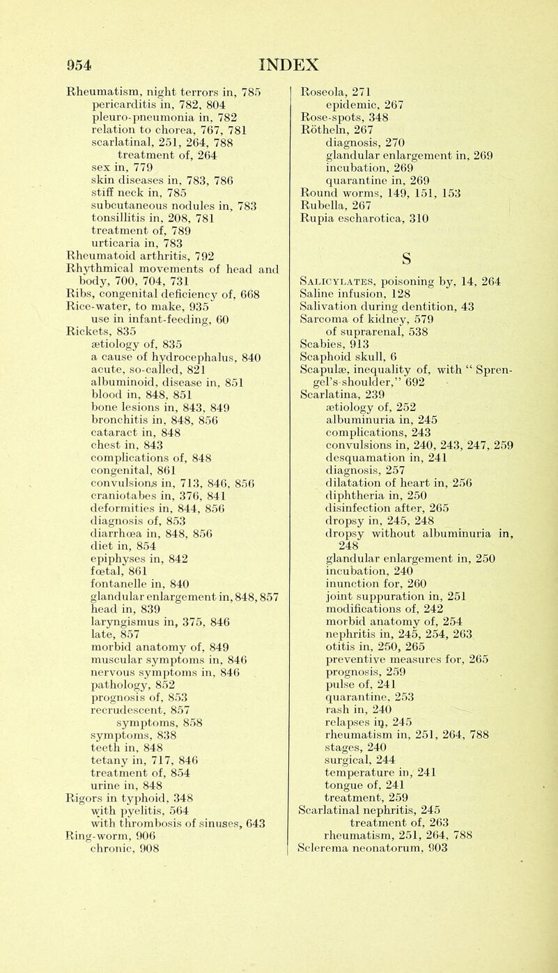 Rheumatism, night terrors in, 785 pericarditis in, 782, 804 pleuro-pneumonia in, 782 relation to chorea, 767, 781 scarlatinal, 251, 264, 788 treatment of, 264 sex in, 779 skin diseases in, 783, 786 stiff neck in, 785 subcutaneous nodules in, 783 tonsillitis in, 208, 781 treatment of, 789 urticaria in, 783 Rheumatoid arthritis, 792 Rhythmical movements of head and body, 700, 704, 731 Ribs, congenital deficiency of, 668 Rice-water, to make, 935 use in infant-feeding, 60 Rickets, 835 aetiology of, 835 a cause of hydrocephalus, 840 acute, so-called, 821 albuminoid, disease in, 851 blood in, 848, 851 bone lesions in, 843, 849 bronchitis in, 848, 856 cataract in, 848 chest in, 843 complications of, 848 congenital, 861 convulsions in, 713, 846, 856 craniotabes in, 376, 841 deformities in, 844, 856 diagnosis of, 853 diarrhoea in, 848, 856 diet in, 854 epiphyses in, 842 foetal, 861 fontanelle in, 840 glandular enlargement in, 848,857 head in, 839 laryngismus in, 375, 846 late, 857 morbid anatomy of, 849 muscular symptoms in, 846 nervous symptoms in, 846 pathology, 852 prognosis of, 853 recrudescent, 857 symptoms, 858 symptoms, 838 teeth in, 848 tetany in, 717, 846 treatment of, 854 urine in, 848 Rigors in typhoid, 348 with pyelitis, 564 with thrombosis of sinuses, 643 Ring-worm, 906 chronic, 908 Roseola, 271 epidemic, 267 Rose-spots, 348 Rotheln, 267 diagnosis, 270 glandular enlargement in, 269 incubation, 269 quarantine in, 269 Round worms, 149, 151, 153 Rubella, 267 Rupia escharotica, 310 s Salicylates, poisoning by. 14, 264 Saline infusion, 128 Salivation during dentition, 43 Sarcoma of kidney, 579 of suprarenal, 538 Scabies, 913 Scaphoid skull, 6 Scapulae, inequality of, with “ Spren- gel’s shoulder,” 692 Scarlatina, 239 aetiology of, 252 albuminuria in, 245 complications, 243 convulsions in, 240, 243, 247, 259 desquamation in, 241 diagnosis, 257 dilatation of heart in, 256 diphtheria in, 250 disinfection after, 265 dropsy in, 245, 248 dropsy without albuminuria in, 248 glandular enlargement in, 250 incubation, 240 inunction for, 260 joint suppuration in, 251 modifications of, 242 morbid anatomy of, 254 nephritis in, 245, 254, 263 otitis in, 250, 265 preventive measures for, 265 prognosis, 259 pulse of, 241 quarantine, 253 rash in, 240 relapses iq, 245 rheumatism in, 251, 264, 788 stages, 240 surgical, 244 temperature in, 241 tongue of, 241 treatment, 259 Scarlatinal nephritis, 245 treatment of, 263 rheumatism, 251, 264, 788 Sclerema neonatorum, 903
