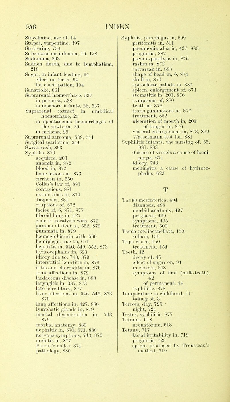 Strychnine, use of. 14 Stupes, turpentine, 397 Stuttering, 754 Subcutaneous infusion, 16, 128 Sudamina, 893 Sudden death, due to lymphatism, 218 Sugar, in infant feeding, 64 effect on teeth, 94 for constipation, 104 Sunstroke, 661 Suprarenal haemorrhage, 537 in purpura, 538 in newborn infants, 26, 537 Suprarenal extract in umbilical haemorrhage, 25 in spontaneous haemorrhages of the newborn, 29 in melaena, 29 Suprarenal sarcoma, 538, 541 Surgical scarlatina, 244 Sweat-rash, 893 Syphilis, 870 acquired, 203 anaemia in, 872 blood in, 872 bone lesions in, 873 cirrhosis in, 550 Colies’s law of, 883 contagious, 881 craniotabes in, 874 diagnosis, 881 eruptions of, 872 facies of, 6, 871, 877 fibroid lung in, 427 general paralysis with, 879 gumma of liver in, 552, 879 gummata in, 879 haemoglobinuria with, 560 hemiplegia due to, 671 hepatitis in, 546, 549, 552, 873 hydrocephalus in, 623 idiocy due to, 743, 879 interstitial keratitis in, 878 iritis and choroiditis in, 876 joint affections in, 879 lardaceous disease in, 880 laryngitis in, 387, 873 late hereditary, 877 liver affections in, 546, 549, 873, 879 lung affections in, 427, 880 lymphatic glands in, 879 mental degeneration in, 743, 879 morbid anatomy, 880 nephritis in, 570, 573, 880 nervous symptoms, 743, 876 orchitis in, 877 Parrot’s nodes, 874 pathology, 880 Syphilis, pemphigus in, 899 peritonitis in, 511 pneumonia alba in, 427. 880 prognosis, 882 pseudo-paralysis in, 876 rashes in, 872 salvarsan in, 883 shape of head in, 6, 87.4 skull in, 874 spirochfetS pallida in, 880 spleen, enlargement of, 873 stomatitis in, 203, 876 symptoms of, 870 teeth in, 878 testis gummatous in, 877 treatment, 882 ulceration of mouth in, 203 of tongue in, 876 visceral enlargement in, 873, 879 Wassermann test for, 881 Syphilitic infants, the nursing of, 55, 881, 883 disease of vessels a cause of hemi- plegia, 671 idiocy, 743 meningitis a cause of hydroce- phalus, 623 T Tabes mesenterica, 494 diagnosis, 498 morbid anatomy, 497 prognosis, 499 symptoms, 495 treatment, 500 Taenia mediocanellata, 150 solium, 150 Tape-worm, 150 treatment, 154 Teeth, 42 decay of, 45 effect of sugar on, 94 in rickets, 848 symptoms of first (milk-teeth), 42 of permanent, 44 syphilitic, 878 Temperature in childhood. 11 taking of, 3 Terrors, day, 725 • night, 724 Testes, syphilitic, 877 Tetanus, 618 neonatorum, 618 Tetany, 717 facial irritability in, 719 prognosis, 720 spasm produced by Trousseau’s method, 719