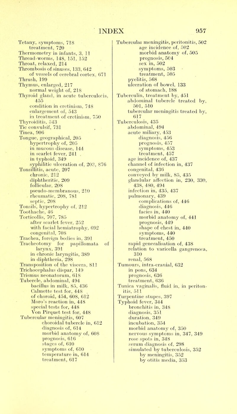 Tetany, symptoms, 718 treatment, 720 Thermometry in infants, 3,11 Thread-worms, 148, 151, 152 Throat, relaxed, 214 Thrombosis of sinuses, 133, 642 of vessels of cerebral cortex, 671 Thrush, 199 Thymus, enlarged, 217 normal weight of, 218 Thyroid gland, in acute tuberculosis. 455 condition in cretinism, 748 enlargement of, 543 in treatment of cretinism, 750 Thyroiditis, 543 Tic convulsif, 731 Tinea, 906 Tongue, geographical, 205 hypertrophy of, 205 in mucous disease, 144 in scarlet fever, 241 in typhoid, 349 syphilitic ulceration of, 203, 876 Tonsillitis, acute, 207 chronic, 212 diphtheritic, 209 follicular. 208 pseudo-membranous, 210 rheumatic, 208, 781 septic, 208 Tonsils, hypertrophy of, 212 Toothache, 46 Torticollis, 707, 785 after scarlet fever, 252 with facial hemiatrophy, 692 congenital, 708 Trachea, foreign bodies in, 391 Tracheotomy for papillomata of larynx, 391 in chronic laryngitis, 389 in diphtheria, 298 Transposition of the viscera, 811 Trichocephalus dispar, 149 Trismus neonatorum, 618 Tubercle, abdominal, 494 bacillus in milk, 85, 436 Calmette test for, 448 of choroid, 454, 608, 612 Moro’s reaction in, 448 special tests for, 448 Von Pirquet test for, 448 Tubercular meningitis, 607 choroidal tubercle in, 612 diagnosis of, 614 morbid anatomy of, 608 prognosis, 616 stages of, 610 symptoms of, 610 temperature in, 614 treatment, 617 Tubercular meningitis, peritonitis, 502 age incidence of, 502 morbid anatomy of, 505 prognosis, 504 sex in, 502 symptoms, 503 treatment, 505 pyelitis, 568 ulceration of bowel, 133 of stomach, 188 Tuberculin, treatment by, 451 abdominal tubercle treated by, 501, 510 tubercular meningitis treated by, 617 Tuberculosis, 435 abdominal, 494 acute miliary, 453 diagnosis, 456 prognosis, 457 symptoms, 453 treatment, 457 age incidence of, 437 channel of infection in, 437 congenital, 436 conveyed by milk, 85, 435 glandular affection in, 230, 330, 438, 480, 494 infection in, 435, 437 pulmonary, 439 complications of, 446 diagnosis, 446 facies in, 440 morbid anatomy of, 441 prognosis, 449 shape of chest in, 440 symptoms, 440 treatment, 450 rapid generalisation of, 438 relation to varicella gangrenosa, 310 renal, 568 Tumours, intra-cranial, 632 in pons, 634 prognosis, 636 treatment, 636 Tunica vaginalis, fluid in, in periton- itis, 511 Turpentine stupes, 397 Typhoid fever, 344 bronchitis in, 348 diagnosis, 351 duration, 349 incubation, 354 morbid anatomy of, 350 nervous symptoms in, 347, 349 rose spots in, 348 serum diagnosis of, 298 simulated by tuberculosis, 352 by meningitis, 352 by otitis media, 353