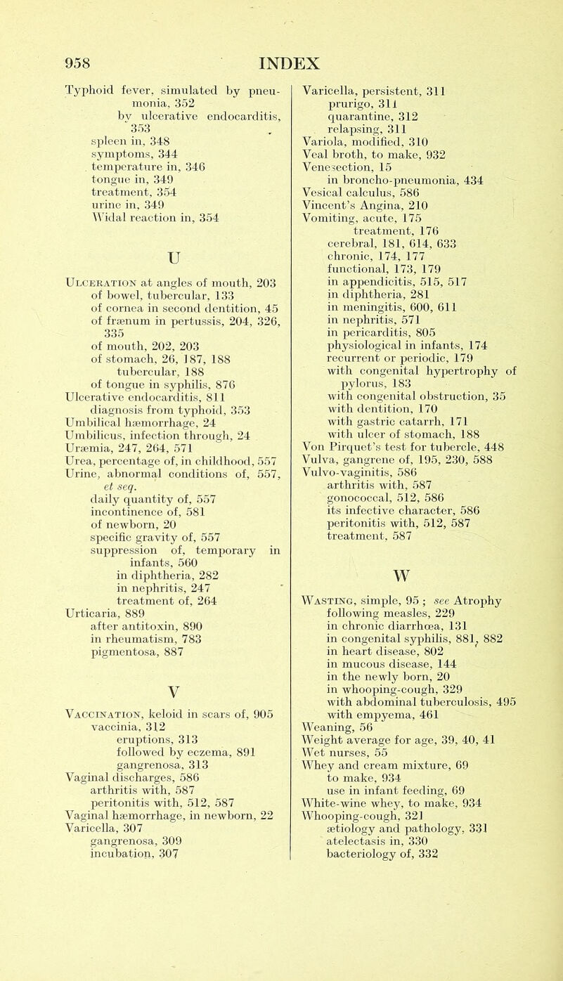 Typhoid fever, simulated by pneu- monia, 352 bv ulcerative endocarditis, “ 353 spleen in, 348 symptoms, 344 temperature in, 346 tongue in, 349 treatment, 354 urine in, 349 Widal reaction in, 354 u Ulceration at angles of mouth, 203 of bowel, tubercular, 133 of cornea in second dentition, 45 of fraenum in pertussis, 204, 326, 335 of mouth, 202, 203 of stomach, 26, 187, 188 tubercular, .188 of tongue in syphilis, 876 Ulcerative endocarditis, 811 diagnosis from typhoid, 353 Umbilical haemorrhage, 24 Umbilicus, infection through, 24 Uraemia, 247, 264, 571 Urea, percentage of, in childhood, 557 Urine, abnormal conditions of, 557, et scq. daily quantity of, 557 incontinence of, 581 of newborn, 20 specific gravity of, 557 suppression of, temporary in infants, 560 in diphtheria, 282 in nephritis, 247 treatment of, 264 Urticaria, 889 after antitoxin, 890 in rheumatism, 783 pigmentosa, 887 V Vaccination, keloid in scars of, 905 vaccinia, 312 eruptions, 313 followed by eczema, 891 gangrenosa, 313 Vaginal discharges, 586 arthritis with, 587 peritonitis with, 512, 587 Vaginal haemorrhage, in newborn, 22 Varicella, 307 gangrenosa, 309 incubation, 307 Varicella, persistent, 311 prurigo, 311 quarantine, 312 relapsing, 311 Variola, modified, 310 Veal broth, to make, 932 Venesection, 15 in broncho-pneumonia, 434 Vesical calculus, 586 Vincent’s Angina, 210 Vomiting, acute, 175 treatment, 176 cerebral, 181, 614, 633 chronic, 174, 177 functional, 173, 179 in appendicitis, 515, 517 in diphtheria, 281 in meningitis, 600, 611 in nephritis, 571 in pericarditis, 805 physiological in infants, 174 recurrent or periodic, 179 with congenital hypertrophy of pylorus, 183 with congenital obstruction, 35 with dentition, 170 with gastric catarrh, 171 with ulcer of stomach, 188 Von Pirquet’s test for tubercle, 448 Vulva, gangrene of, 195, 230, 588 Vulvo-vaginitis, 586 arthritis with, 587 gonococcal, 512, 586 its infective character, 586 peritonitis with, 512, 587 treatment, 587 w Wasting, simple, 95 ; see Atrophy following measles, 229 in chronic diarrhoea, 131 in congenital syphilis, 881; 882 in heart disease, 802 in mucous disease, 144 in the newly born, 20 in whooping-cough, 329 with abdominal tuberculosis, 495 with empyema, 461 Weaning, 56 Weight average for age, 39, 40, 41 Wet nurses, 55 Whey and cream mixture, 69 to make, 934 use in infant feeding, 69 White-wine whey, to make, 934 Whooping-cough, 321 aetiology and pathology, 331 atelectasis in, 330 bacteriology of, 332