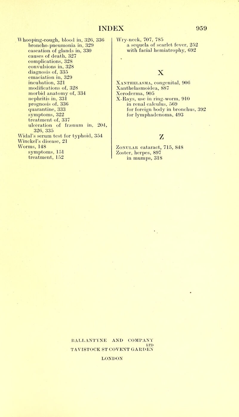 Whooping-cough, blood in, 326, 336 broncho-pneumonia in, 32!) caseation of glands in, 330 causes of death, 327 complications, 328 convulsions in, 328 diagnosis of, 335 emaciation in, 329 incubation, 321 modifications of, 328 morbid anatomy of, 334 nephritis in, 331 prognosis of, 336 quarantine, 333 symptoms, 322 treatment of, 337 ulceration of frsenum in, 204, 326, 335 Widal’s serum test for typhoid, 354 Winckel’s disease, 21 Worms, 148 symptoms, 151 treatment, 152 Wry-neck, 707, 785 a sequela of scarlet fever, 252 with facial hemiatrophy, 692 X Xanthelasma, congenital, 906 Xanthelasmoidea, 887 Xeroderma, 905 X-Rays, use in ring-worm. 910 in renal calculus, 569 for foreign body in bronchus, 392 for lymphadenoma, 493 z Zonular cataract, 715, 848 Zoster, herpes, 897 in mumps, 318 15 ALLANT YNE AND COMPANY LTD TAVISTOCK ST COVENT GARDEN LONDON