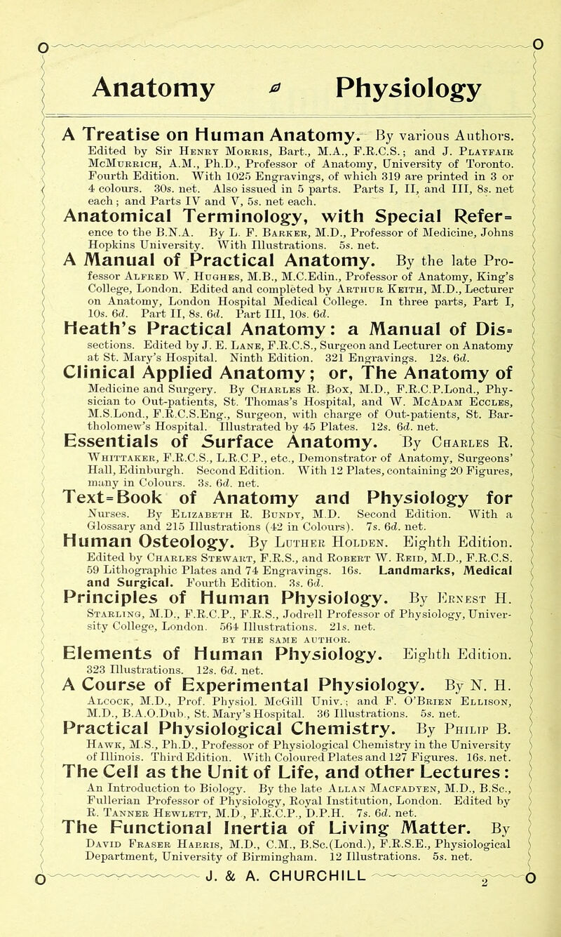 A Treatise on human Anatomy. By various Authors. Edited by Sir Henry Mobbis, Bart., M.A., F.R.C.S.; and J. Playfair McMorrich, A.M., Pli.D., Professor of Anatomy, University of Toronto. Fourth Edition. With 1025 Engravings, of which 319 are printed in 3 or 4 colours. 30s. net. Also issued in 5 parts. Parts I, II, and III, 8s. net each; and Parts IV and V, 5s. net each. Anatomical Terminology, with Special Refer= ence to the B.N.A. By L. P. Barker, M.D., Professor of Medicine, Johns Hopkins University. With Illustrations. 5s. net. A Manual of Practical Anatomy. By the late Pro- fessor Alfred W. Hughes, M.B., M.C.Edin., Professor of Anatomy, King’s College, London. Edited and completed by Arthur Keith, M.D., Lecturer on Anatomy, London Hospital Medical College. In three parts. Part I, 10s. 6d. Part II, 8s. 6d. Part III, 10s. 6d. Heath’s Practical Anatomy: a Manual of Dis= sections. Edited by J. E. Lane, F.R.C.S., Surgeon and Lecturer on Anatomy at St. Mary’s Hospital. Ninth Edition. 321 Engravings. 12s. 6d. Clinical Applied Anatomy; or, The Anatomy of Medicine and Surgery. By Charles R. Box, M.D., F.R.C.P.Lond., Phy- sician to Out-patients, St. Thomas’s Hospital, and W. McAdam Eccles, M.S.Lond., F.R.C.S.Eng., Surgeon, with charge of Out-patients, St. Bar- tholomew’s Hospital. Illustrated by 45 Plates. 12s. 6d. net. Essentials of Surface Anatomy. By Charles R. Whittaker, F.R.C.S., L.R.C.P., etc., Demonstrator of Anatomy, Surgeons’ Hall, Edinburgh. Second Edition. With 12 Plates, containing 20 Figures, many in Colours. 3s. 6d. net. Text=Book of Anatomy and Physiology for Nurses. By Elizabeth R. Bundy, M.D. Second Edition. With a Glossary and 215 Illustrations (42 in Colours). 7s. 6d. net. Human Osteology. By Luther Holden. Eighth Edition. Edited by Charles Stewart, F.R.S., and Robert W. Reid, M.D., F.R.C.S. 59 Lithographic Plates and 74 Engravings. 16s. Landmarks, Medical and Surgical. Fourth Edition. 3s. 6d. Principles of Human Physiology. By Ernest h. Starling, M.D., F.R.C.P., F.R.S., Jodrell Professor of Physiology, Univer- sity College, London. 564 Illustrations. 21s. net. BY THE SAME AUTHOR. Elements of Human Physiology. Eighth Edition. 323 Illustrations. 12s. 6d. net. A Course of Experimental Physiology. By N. H. Alcock, M.D., Prof. Physiol. McGill Univ.; and F. O’Brien Ellison, M.D., B. A.O.Dub., St. Mary’s Hospital. 36 Illustrations. 5s. net. Practical Physiological Chemistry. By Philip B. Hawk, M.S., Ph.D., Professor of Physiological Chemistry in the University of Illinois. Third Edition. With Coloured Plates and 127 Figures. 16s.net. The Cell as the Unit of Life, and other Lectures: An Introduction to Biology. By the late Allan Macfadyen, M.D., B.Sc., Fullerian Professor of Physiology, Royal Institution, London. Edited by R. Tanner Hewlett, M.D , F.R.C.P., D.P.H. 7s. 6d. net. The Functional Inertia of Living Matter. By David Fraser Harris, M.D., C.M., B.Sc.(Lond.), F.R.S.E., Physiological Department, University of Birmingham. 12 Illustrations. 5s. net.