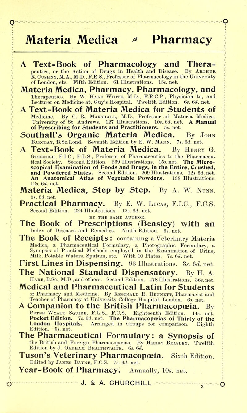 Materia Medica 0 Pharmacy A Text=Book of Pharmacology and Thera= peutics, or the Action of Drugs in Health and Disease. By Arthur R. Cushny, M.A., M.D., F.R.S., Professor of Pharmacology in the University of London, etc. Fifth Edition. 61 Illustrations. 15s. net. Materia Medica, Pharmacy, Pharmacology, and Therapeutics. By W. Hale White, M.D., F.R.C.P., Physician to, and Lecturer on Medicine at, Guy’s Hospital. Twelfth Edition. 6s. 6d. net. A Text=Book of Materia Medica for Students of Medicine. By C. R. Marshall, M.D., Professor of Materia Medica, University of St Andrews. 127 Illustrations. 10s. 6d. net. A Manual of Prescribing for Students and Practitioners. 5s. net. Southall’s Organic Materia Medica. By John Barclay, B.Sc.Lond. Seventh Edition by E. W. Mann. 7s. 6d. net. A Text=Book of Materia Medica. By H ENRY G. Greenish, F.I.C., F.L.S., Professor of Pharmaceutics to the Pharmaceu- tical Society. Second Edition. 269 Illustrations. 15s.net. The Micro= scopical Examination of Foods and Drugs, in the Entire, Crushed, and Powdered States. Second Edition. 209 Illustrations. 12s.6d.net. I An Anatomical Atlas of Vegetable Powders. 138 Illustrations. 12s. 6d. net. Materia Medica, Step by Step. By A. W. Nunn. 3s. 6d. net. Practical Pharmacy. By E. W. Lucas, F.I.C., F.C.S. Second Edition. 224 Illustrations. 12s. 6d. net. BY THE SAME AUTHOR. The Book of Prescriptions (Beasley) with an Index of Diseases and Remedies. Ninth Edition. 6s. net. The Book of Receipts: containing a Veterinary Materia Medica, a Pharmaceutical Formulary, a Photographic Formulary, a Synopsis of Practical Methods employed in the Examination of Urine, Milk, Potable Waters, Sputum, etc. With 10 Plates. 7s. 6d. net. First Lines in Dispensing. 93 Illustrations. 3*. 6d. net. The National Standard Dispensatory. By H. A. Hare, B.Sc., M.D., and others. Second Edition. 478 Illustrations. 36s. net. Medical and Pharmaceutical Latin for Students of Pharmacy and Medicine. By Reginald R. Bennett, Pharmacist and Teacher of Pharmacy at University College Hospital, London. 6s. net. A Companion to the British Pharmacopoeia. By Peter Wyatt Squire, P.L.S., F.C.S. Eighteenth Edition. 14s. net. Pocket Edition. 7s. 6d. net. The Pharmacopoeias of Thirty of the London Hospitals. Arranged in Groups for comparison. Eighth Edition. 5s. net. The Pharmaceutical Formulary: a Synopsis of the British and Foreign Pharmacopceias. By Henry Beasley. Twelfth Edition by J. Oldham Braithwaite. 6s. 6d. Tuson’s Veterinary Pharmacopoeia. Sixth Edition. Edited by James Bayne, F.C.S. 7s. 6d. net. Year-Book of Pharmacy. Annually, 10,v. net. O— J. & a. CHURCHILL o