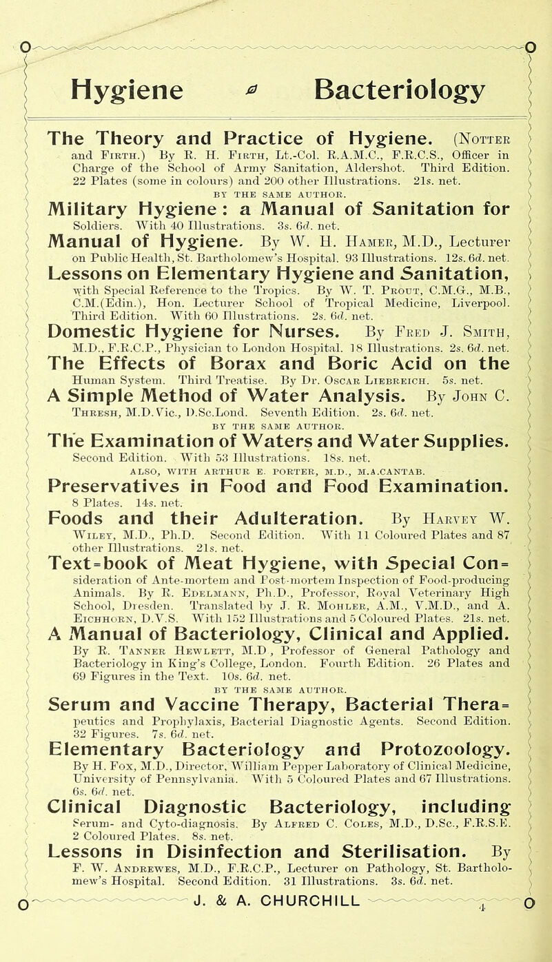 Hygiene * Bacteriology The Theory and Practice of hygiene. (Hotter and Firth.) By R. H. Firth, Lt.-Col. E.A.M.C., F.R.C.S., Officer in Charge of the School of Army Sanitation, Aldershot. Third Edition. 22 Plates (some in colours) and 200 other Illustrations. 21s. net. BT THE SAME AUTHOR. Military Hygiene : a Manual of Sanitation for Soldiers. With 40 Illustrations. 3s. 6d. net. Manual Of Hygiene. By W. H. Hamer, M.D., Lecturer on Public Health, St. Bartholomew’s Hospital. 93 Illustrations. 12s.6d.net. Lessons on Elementary Hygiene and Sanitation, ydth Special Reference to the Tropics. By W. T. Prout, C.M.G., M.B., C.M.(Edin.), Hon. Lecturer School of Tropical Medicine, Liverpool. Third Edition. With 60 Illustrations. 2s. 6<i. net. Domestic Hygiene for Nurses. By Fred J. Smith, M.D., F.R.C.P., Physician to London Hospital. 18 Illustrations. 2s. 6d. net. The Effects of Borax and Boric Acid on the Human System. Third Treatise. By Dr. Oscar Liebreich. 5s. net. A Simple Method of Water Analysis. By John C. Thresh, M.D.Vic., D.Sc.Lond. Seventh Edition. BY THE SAME AUTHOR. 2s. 6d. net. The Examination of Waters and Water Supplies. Second Edition. With 53 Illustrations. 18s. net. ALSO, WITH ARTHUR E. PORTER, M.D., M.A.CANTAB. Preservatives in Food and Food Examination. 8 Plates. 14s. net. Foods and their Adulteration. By Harvey W. Wiley, M.D., Ph.D. Second Edition. With 11 Coloured Plates and 87 other Illustrations. 21s. net. Text=book of Meat Hygiene, with Special Con = sideration of Ante-mortem and Post-mortem Inspection of Food-producing Animals. By R. Edelmann, Ph.D., Professor, Royal Veterinary High School, Dresden. Translated by J. R. Mohler, A.M., V.M.D., and A. Eichhorn, D.V.S. With 152 Illustrations and 5 Coloured Plates. 21s. net. A Manual of Bacteriology, Clinical and Applied. By R. Tanner Hewlett, M.D, Professor of General Pathology and Bacteriology in King’s College, London. Fourth Edition. 26 Plates and 69 Figures in the Text. 10s. 6cZ. net. BY THE SAME AUTHOR. Serum and Vaccine Therapy, Bacterial Thera= peutics and Prophylaxis, Bacterial Diagnostic Agents. Second Edition. 32 Figures. 7s. 6cL net. Elementary Bacteriology and Protozoology. By H. Fox, M.D., Director, William Pepper Laboratory of Clinical Medicine, University of Pennsylvania. With 5 Coloured Plates and 67 Illustrations. 6s. 6d. net. Clinical Serum- and Cyto-diagnosis. By Alfred C. Coles, M.D., D.Sc., F.R.S.E. Lessons in Disinfection and Sterilisation. By F. W. Andrewes, M.D., F.R.C.P., Lecturer on Pathology, St. Bartholo- mew’s Hospital. Second Edition. 31 Illustrations. 3s. 6d. net. Diagnostic Bacteriology, including