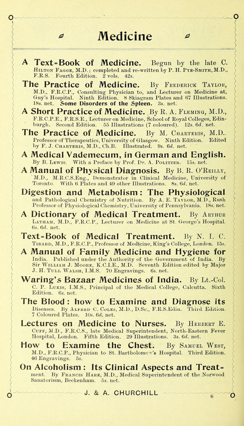 Medicine * A Text=Book Of Medicine. Begun by the late C. Hilton Fagge, M.D.; completed and re-written by P. H. Pye-Smith, M.D., F.R.S. Fourth Edition. 2 vols. 42s. The Practice of Medicine. By Frederick Taylor, M.D., F.R.C.P., Consulting Physician to, and Lecturer on Medicine at, Guy’s Hospital. Ninth Edition. 8 Skiagram Plates and 67 Illustrations. 18s. net. Some Disorders of the Spleen. 3s. net. A Short Practice of Medicine. By E. A. Fleming, M.D., F.R.C.P.E., F.R.S.E., Lecturer on Medicine, School of Royal Colleges, Edin- burgh. Second Edition. 55 Illustrations (7 coloured). 12s. 6cl. net. The Practice of Medicine. By M. Charteris, M.D.. Professor of Therapeutics, University of Glasgow. Ninth Edition. Edited by F. J. Charteris, M.D., Ch.B. Illustrated. 9s. 6d. net. A Medical Vademecum, in German and English. By B. Lewis. With a Preface by Prof. Ur. A. Politzek. 15s. net. A Manual of Physical Diagnosis. By B. E. O’Eeilly, M.D., M.R.C.S.Eng., Demonstrator in Clinical Medicine, University of Toronto. With 6 Plates and 49 other Illustrations. 8s. 6cl. net. Digestion and Metabolism: The Physiological and Pathological Chemistry of Nutrition. By A. E. Taylor, M.D., Rush Professor of Physiological Chemistry, University of Pennsylvania. 18s. net. A Dictionary of Medical Treatment. By Arthur Latham, M.D., F.R.C.P., Lecturer on Medicine at St. George’s Hospital. 6s. 6d. net. Text=Book of Medical Treatment. By I. C. Tirard, M.D., F.R.C.P., Professor of Medicine, King’s College, London. 15s. A Manual of Family Medicine and Hygiene for India. Published under the Authority of the Government of India. By Sir William J. Moore, K.C.I.E., M.D. Seventh Edition edited by Major J. H. Tull Walsh, I.M.S. 70 Engravings. 6s. net. Waring’s Bazaar Medicines of India. By Lt.-Col. C. P. Lukis, I.M.S., Principal of the Medical College, Calcutta. Sixth Edition. 6s. net. The Blood : how to Examine and Diagnose its Diseases. By Alfred C. Coles, M.D., D.Se., F.R.S.Edin. Third Edition. 7 Coloured Plates. 10s. 6d. net. Lectures on Medicine to Nurses. By Herbert E. Cuff, M.D., F.R.C.S., late Medical Superintendent, North-Eastern Fever Hospital, London. Fifth Edition. 29 Illustrations. 3s. 6d. net. How to Examine the Chest. By Samuel West, M.D., F.R.C.P., Physician to St. Bartholomew’s Hospital. Third Edition. 46 Engravings. 5s. On Alcoholism : Its Clinical Aspects and Treat= ment. By Francis Hare, M.D., Medical Superintendent of the Norwood Sanatorium, Beckenham. 5s. net. T o