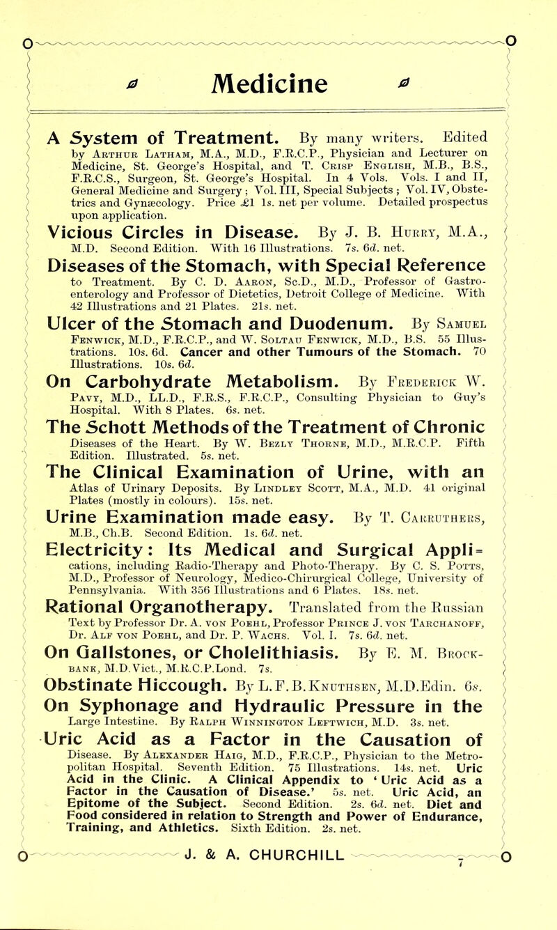 0 Medicine 0 A System of Treatment. By many writers. Edited by Arthur Latham, M.A., M.D., F.R.C.P., Physician and Lecturer on Medicine, St. George’s Hospital, and T. Crisp English, M.B., B.S., F.R.C.S., Surgeon, St. George’s Hospital. In 4 Yols. Yols. I and II, General Medicine and Surgery ; Vol. Ill, Special Subjects ; Vol. IY, Obste- trics and Gynaecology. Price £1 Is. net per volume. Detailed prospectus upon application. Vicious Circles in Disease. By J. B. Hurry, M.A., M.D. Second Edition. With 16 Illustrations. 7s. 6d. net. Diseases of the Stomach, with Special Reference to Treatment. By C. D. Aaron, Sc.D., M.D., Professor of Gastro- enterology and Professor of Dietetics, Detroit College of Medicine. With 42 Illustrations and 21 Plates. 21s. net. Ulcer of the Stomach and Duodenum. By Samuel Fenwick, M.D., F.R.C.P., and W. Soltau Fenwick, M.D., B.S. 55 Illus- trations. 10s. 6d. Cancer and other Tumours of the Stomach. 70 Illustrations. 10s. 6d. On Carbohydrate Metabolism. By Frederick W. Pavy, M.D., LL.D., F.R.S., F.R.C.P., Consulting Physician to Guy’s Hospital. With 8 Plates. 6s. net. The Schott Methods of the Treatment of Chronic Diseases of the Heart. By W. Bezly Thorne, M.D., M.R.C.P. Fifth Edition. Illustrated. 5s. net. The Clinical Examination of Urine, with an Atlas of Urinary Deposits. By Lindley Scott, M.A., M.D. 41 original Plates (mostly in colours). 15s. net. Urine Examination made easy. By T. Carruthers, M.B., Ch.B. Second Edition. Is. 6<J. net. Electricity: Its Medical and Surgical Appli = cations, including Radio-Therapy and Photo-Therapy. By C. S. Potts, M.D., Professor of Neurology, Medico-Chirurgical College, University of Pennsylvania. With 356 Illustrations and 6 Plates. 18s. net. Rational Organotherapy. Translated from the Russian Text by Professor Dr. A. von Poehl, Professor Prince J. von Tarchanoff, Dr. Alf von Poehl, and Dr. P. Wachs. Vol. I. 7s. 6d. net. On Gallstones, or Cholelithiasis. By E. M. Brock- bank, M.D. Viet., M.R.C.P.Lond. 7s. Obstinate Hiccough. By L.F.B.Knuthsen, M.D.Edin. 6s. On Syphonage and Hydraulic Pressure in the Large Intestine. By Ralph Winnington Leftwich, M.D. 3s. net. Uric Acid as a Factor in the Causation of Disease. By Alexander Haig, M.D., F.R.C.P., Physician to the Metro- politan Hospital. Seventh Edition. 75 Illustrations. 14s. net. Uric Acid in the Clinic. A Clinical Appendix to ‘Uric Acid as a Factor in the Causation of Disease.’ 5s. net. Uric Acid, an Epitome of the Subject. Second Edition. 2s. 6d. net. Diet and Food considered in relation to Strength and Power of Endurance, Training, and Athletics. Sixth Edition. 2s.net.