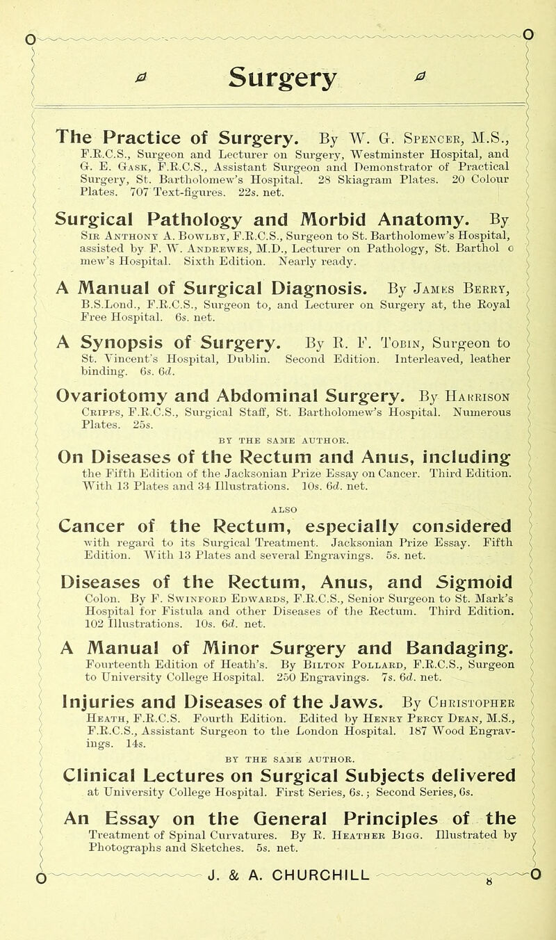 Surgery a The Practice of Surgery. By W. G. Spencer, M.S., F. R.C.S., Surgeon and Lecturer on Surgery, Westminster Hospital, and G. E. Gask, F.R.C.S., Assistant Surgeon and Demonstrator of Practical Surgery, St. Bartholomew’s Hospital. 28 Skiagram Plates. 20 Colour Plates. 707 Text-figures. 22s. net. Surgical Pathology and Morbid Anatomy. By Sir Anthony A. Bowlby, P.E.C.S., Surgeon to St. Bartholomew’s Hospital, assisted by F. W. Andrewes, M.D., Lecturer on Pathology, St. Barthol o mew’s Hospital. Sixth Edition. Nearly ready. A Manual of Surgical Diagnosis. By James Berry, B.S.Lond., F.R.C.S., Surgeon to, and Lecturer on Surgery at, the Royal Free Hospital. 6s. net. A Synopsis of Surgery. By Ii. F. Tobin, Surgeon to St. Vincent’s Hospital, Dublin. Second Edition. Interleaved, leather binding. 6s. 6d. Ovariotomy and Abdominal Surgery. By Harrison Cripps, F.R.C.S., Surgical Staff, St. Bartholomew’s Hospital. Numerous Plates. 25s. BY THE SAME AUTHOR. On Diseases of the Rectum and Anus, including the Fifth Edition of the Jacksonian Prize Essay on Cancer. Third Edition. With 13 Plates and 34 Illustrations. 10s. 6d. net. Cancer of the Rectum, especially considered with regard to its Surgical Treatment. Jacksonian Prize Essay. Fifth Edition. With 13 Plates and several Engravings. 5s. net. Diseases of the Rectum, Anus, and Sigmoid Colon. By F. Swinford Edwards, F.R.C.S., Senior Surgeon to St. Mark’s Hospital for Fistula and other Diseases of the Rectum. Third Edition. 102 Illustrations. 10s. 6d. net. A Manual of Minor Surgery and Bandaging. Fourteenth Edition of Heath’s, to University College Hospital. By Bilton Pollard, F.R.C.S., Surgeon 250 Engravings. 7s. 6d. net. Injuries and Diseases of the Jaws. By Christopher Heath, F.R.C.S. Fourth Edition. Edited by Henry Percy Dean, M.S., F.R.C.S., Assistant Surgeon to the London Hospital. 187 Wood Engrav- ings. 14s. BY THE SAME AUTHOR. Clinical Lectures on Surgical Subjects delivered at University College Hospital. First Series, 6s.; Second Series, 6s. An Essay on the General Principles of the Treatment of Spinal Curvatures. By R. Heather Bigg. Illustrated by Photographs and Sketches. 5s. net. o J. & A. CHURCHILL