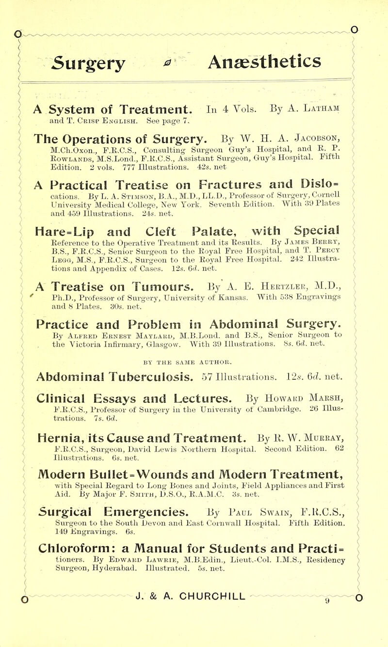 A System of Treatment. and T. Crisp English. See page 7. In 4 Vols. By A. Latham The Operations of Surgery. By W. H. A. Jacobson, M.Ch.Oxon., F.R.C.S., Consulting Surgeon Guy’s Hospital, and R. P. Rowlands, M.S.Lond., P.R.C.S., Assistant Surgeon, Guy’s Hospital. Fifth Edition. 2 vols. 777 Illustrations. 42s. net A Practical Treatise on Fractures and DisSo= cations. By L. A. Stimson, B.A., M.D., LL.D., Professor of Surgery, Cornell University Medical College, New York. Seventh Edition. With 39 Plates and 459 Illustrations. 24s. net. Hare=Lip and Cleft Palate, with Special Reference to the Operative Treatment and its Results. By Jambs Berry, B.S., F.R.C.S., Senior Surgeon to the Royal Free Hospital, and T. Percy Legg, M.S., F.R.C.S., Surgeon to the Royal Free Hospital. 242 Illustra- tions and Appendix of Cases. 12s. 6<i. net. Hertzler, M.D., With 538 Engravings A Treatise on Tumours. By A. E Ph.D., Professor of Surgery, University of Kansas, and 8 Plates. 30s. net. Practice and Problem in Abdominal Surgery. By Alfred Ernest Maylard, M.B.Lond. and B.S., Senior Surgeon to the Victoria Infirmary, Glasgow. With 39 Illustrations. 8s. 6d. net. BY THE SAME AUTHOR. Abdominal Tuberculosis. 57 Illustrations. 12.s-.6d.net. Clinical Essays and Lectures. By Howard Marsh, E. R.C.S., Professor of Surgery in the University of Cambridge. 26 Illus- trations. 7s. 6d. Hernia, its Cause and Treatment. By R, W. Murray, F. R.C.S., Surgeon, David Lewis Northern Hospital. Second Edition. 62 Illustrations. 6s. net. Modern Bullet=Wounds and Modern Treatment, with Special Regard to Long Bones and Joints, Field Appliances and First Aid. By Major F. Smith, D.S.G., R.A.M.C. 3s. net. Surgical Emergencies. By Paul Swain, P.R.C.S., Surgeon to the South Devon and East Corn wall Hospital. Fifth Edition. 149 Engravings. 6s. Chloroform: a Manual for Students and Practi = lioners. By Edward Lawrie, M.B.Edin., Lieut.-Col. I.M.S., Residency Surgeon, Hyderabad. Illustrated. 5s. net.