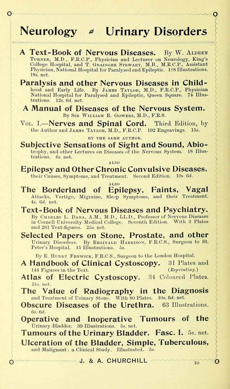 Neurology * Urinary Disorders A Text=Book of Nervous Diseases. By W. Aldren Turner, M.D , F.E.C.P., Physician and Lecturer on Neurology, King’s College Hospital, and T. Grainger Stewart, M.B., M.E.C.P., Assistant Physician, National Hospital for Paralysed and Epileptic. It8 Illustrations. 18s. net. Paralysis and other Nervous Diseases in Child= hood and Early Life. By James Taylor, M.D., F.E.C.P., Physician National Hospital for Paralysed and Epileptic, Queen Square. 74 Illus- trations. 12s. 6d. net. A Manual of Diseases of the Nervous System. By Sir William B. Gowers, M.D., F.E.S. Vol. I.—Nerves and Spinal Cord. Third Edition, by the Author and James Taylor, M.D., F.R.C.P. 192 Engravings. 15s. BY THE SAME AUTHOR. Subjective Sensations of Sight and Sound, Abio= trophy, and other Lectures on Diseases of the Nervous System. 18 Illus- trations. 6s. net. ALSO Epilepsy and Other Chronic Convulsive Diseases. their Causes, Symptoms, and Treatment. Second Edition. 10s. 6d. ALSO The Borderland of Epilepsy, Faints, Vagal Attacks, Vertigo, Migraine, Sleep Symptoms, and their Treatment. 4s. (kl. net. Text=Book of Nervous Diseases and Psychiatry. By Charles L. Dana, A.M., M.D., LL.D., Professor of Nervous Diseases in Cornell University Medical College. Seventh Edition. With 3 Plates and 261 Text-figures. 26s. net. Selected Papers on Stone, Prostate, and other Urinary Disorders. By Eeginald Harrison, F.E.C.S., Surgeon to St. Peter’s Hospital. 15 Illustrations. 5s. By E. Hurry Fenwick, F.E.C.S., Surgeon to the London Hospital. A Handbook of Clinical Cystoscopy. 31 Plates and 144 Figures in the Text. (Reprinting.) Atlas of Electric Cystoscopy. 34 Coloured Plates. 21s. net. The Value of Radiography in the Diagnosis and Treatment of Urinary Stone. With 80 Plates. 10s. (kl. net. Obscure Diseases of the Urethra. 63 Illustrations. 6s. 6d. Operative and Inoperative Tumours of the Urinary Bladder. 39 Illustrations. 5s. net. Tumours of the Urinary Bladder. Fasc. I. 5s. net. Ulceration of the Bladder, Simple, Tuberculous, and Malignant: a Clinical Study. Illustrated. 5s.