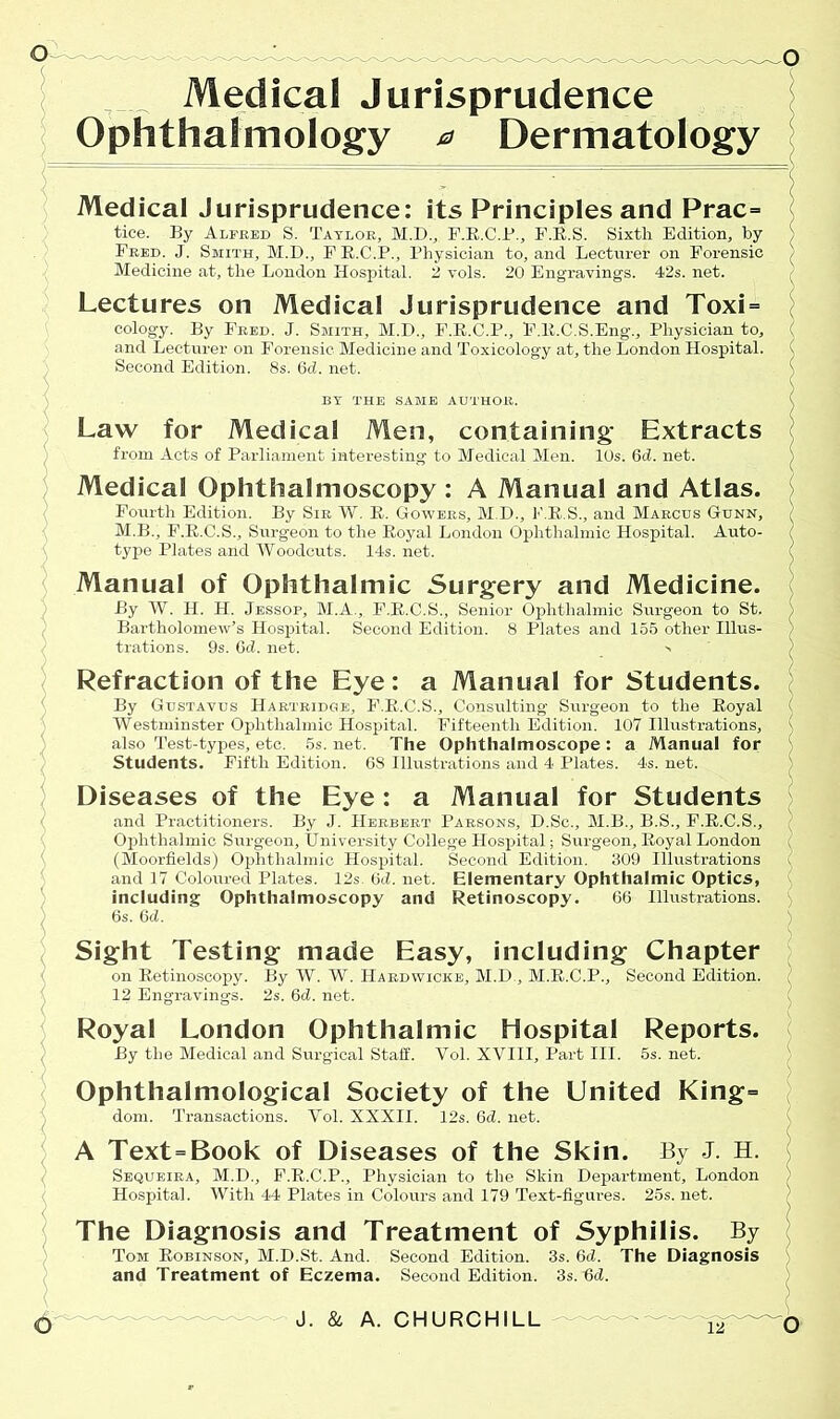 Medical Jurisprudence Ophthalmology a Dermatology Medical Jurisprudence: its Principles and Prac= tice. By Alfred S. Taylor, M.D., F.R.C.P., F.R.S. Sixth Edition, by Fred. J. Smith, M.D., FE.C.P., Physician to, and Lecturer on Forensic Medicine at, the London Hospital. 2 vols. 20 Engravings. 42s. net. Lectures on Medical Jurisprudence and Toxi = cology. By Fred. J. Smith, M.D., F.R.C.P., F.R.C.S.Eng., Physician to, and Lecturer on Forensic Medicine and Toxicology at, the London Hospital. ( Second Edition. 8s. 6ci. net. BY THE SAME AUTHOR. Law for Medical Men, containing- Extracts from Acts of Parliament interesting to Medical Men. 10s. 6d. net. Medical Ophthalmoscopy : A Manual and Atlas. Fourth Edition. By Sir W. R. Gowers, M.B., P.R.S., and Marcus Gunn, M.B., F.R.C.S., Surgeon to the Royal London Ophthalmic Hospital. Auto- ? type Plates and Woodcuts. 14s. net. Manual of Ophthalmic Surgery and Medicine. By W. H. H. Jessop, M.A., F.R.C.S., Senior Ophthalmic Surgeon to St. Bartholomew’s Hospital. Second Edition. 8 Plates and 155 other Illus- trations. 9s. Gel. net. > Refraction of the Eye: a Manual for Students. By Gustavus Hartridge, F.R.C.S., Consulting Surgeon to the Royal ( Westminster Ophthalmic Hospital. Fifteenth Edition. 107 Illustrations, ( also Test-types, etc. 5s. net. The Ophthalmoscope : a Manual for Students. Fifth Edition. 68 Illustrations and 4 Plates. 4s. net. Diseases of the Eye: a Manual for Students and Practitioners. By .J. Herbert Parsons, D.Sc., M.B., B.S., F.R.C.S., Ophthalmic Surgeon, University College Hospital; Surgeon, Royal London ( (Moorfields) Ophthalmic Hospital. Second Edition. 309 Illustrations and 17 Coloured Plates. 12s. 6d. net. Elementary Ophthalmic Optics, including Ophthalmoscopy and Retinoscopy. 66 Illustrations. 6s. 6d. Sight Testing made Easy, including Chapter on Retinoscopy. By W. W. Hardwicke, M.D., M.R.C.P., Second Edition. 12 Engravings. 2s. 6d. net. Royal London Ophthalmic Hospital Reports. By the Medical and Surgical Staff. Yol. XVIII, Part III. 5s. net. Ophthalmological Society of the United King= dom. Transactions. Vol. XXXII. 12s. 6d. net. A Text=Book of Diseases of the Skin. By J. H. Sequeira, M.D., F.R.C.P., Physician to the Skin Department, London Hospital. With 44 Plates in Colours and 179 Text-figures. 25s. net. The Diagnosis and Treatment of Syphilis. By Tom Robinson, M.D.St. And. Second Edition. 3s. 6cl. The Diagnosis and Treatment of Eczema. Second Edition. 3s. 6cl. \