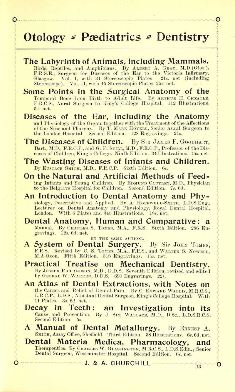 Otology ^ Paediatrics ^ Dentistry The Labyrinth of Animals, including Mammals, Birds, Reptiles, and Amphibians. By Albert A. Gray, M.D.(Glas.), F.R.S.E., Surgeon for Diseases of the Ear to the Victoria Infirmary, Glasgow. Vol. I, with 31 Stereoscopic Plates 21s. net (including Stereoscope). Vol. II, with 45 Stereoscopic Plates, 25s. net. Some Points in the Surgical Anatomy of the Temporal Bone from Birth to Adult Life. By Arthur H. Cheatle, F.R.C.S., Aural Surgeon to King’s College Hospital. 112 Illustrations. 5s. net. Diseases of the Ear, including the Anatomy and Physiology of the Organ, together with the Treatment of the Affections of the Nose and Pharynx. By T. Mark Hovell, Senior Aural Surgeon to the London Hospital. Second Edition. 128 Engravings. 21s. The Diseases of Children. By Sir James F. Goodhart, Bart., M.D., F.R.C.P., and G. F. Still, M.D., F.R.C.P., Professor of theDis- eases of Children, King’s College. Ninth Edition. 34 Illustrations. 15s.net. The Wasting Diseases of Infants and Children. By Eustace Smith, M.D., F.R.C.P. Sixth Edition. 6s. On the Natural and Artificial Methods of Feed = ing Infants and Young Children. By Edmund Cautley, M.D., Physician to the Belgrave Hospital for Children. Second Edition. 7s. 6(1. An Introduction to Dental Anatomy and Phy= siology. Descriptive and Applied. By A. Hopewell-Smith, L.D.S.Eng., Lecturer on Dental Anatomy and Physiology, Royal Dental Hospital, London. With 6 Plates and 340 Illustrations. 18s. net. Dental Anatomy, Human and Comparative: a Manual. By Charles S. Tomes, M.A., F.R.S. Sixth Edition. 286 En- gravings. 12s. 6d. net. BY THE SAME AUTHOR. A System of Dental Surgery. By Sir John Tomes, F.R.S. Revised by C. S. Tomes, M.A., F.R.S., and Walter S. Nowell, M.A.Oxon. Fifth Edition. 318 Engravings. 15s. net. Practical Treatise on Mechanical Dentistry. By Joseph Richardson, M.D., D.D.S. Seventh Edition, revised and edited by George W. Warren, D.D.S. 690 Engravings. 22s. An Atlas of Dental Extractions, with Notes on the Causes and Relief of Dental Pain. By C. Edward Wallis, M.R.C.S., L.R.C.P., L.D.S., Assistant Dental Surgeon, King’s College Hospital. With 11 Plates. 3s. 6d. net. Decay in Teeth: an Investigation into its Cause and Prevention. By J. Sim Wallace, M.D., D.Sc., L.D.S.R.C.S. Second Edition. 5s. A Manual of Dental Metallurgy. By Ernest A. Smith, Assay Office, Sheffield. Third Edition. 38 Illustrations. 6s. 6d. net. Dental Materia Medica, Pharmacology, and Therapeutics. By Charles W. Glassington, M.R.C.S., L.D.S.Edin.; Senior Dental Surgeon, Westminster Hospital. Second Edition. 6s. net.