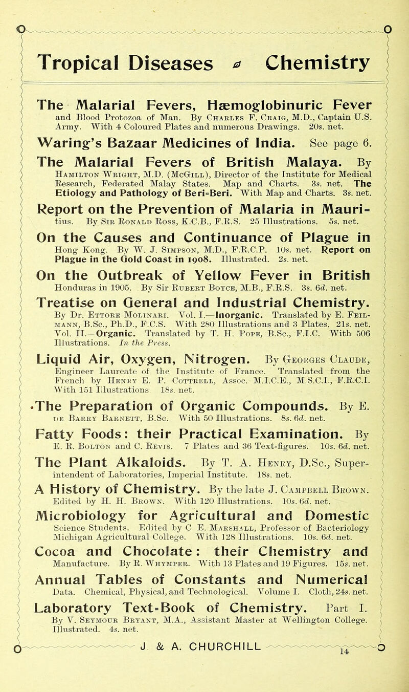 Tropical Diseases * Chemistry The Malarial Fevers, Heemoglobinuric Fever and Blood Protozoa of Man. By Charles F. Craig, M.D., Captain U.S. I Army. With 4 Coloured Plates and numerous Drawings. 20s. net. Waring’s Bazaar Medicines of India. See page 6. The Malarial Fevers of British Malaya. By Hamilton Wright, M.D. (McGill), Director of the Institute for Medical Research, Federated Malay States. Map and Charts. 3s. net. The Etiology and Pathology of Beri=Beri. With Map and Charts. 3s.net. Report on the Prevention of Malaria in Mauri = tins. By Sir Ronald Ross, K.C.B., F.R.S. 25 Illustrations. 5s. net. On the Causes and Continuance of Plague in Hong Kong. By W. J. Simpson, M.D., F.R.C.P. 10s. net. Report on Plague in the Gold Coast in 1908. Illustrated. 2s. net. On the Outbreak of Yellow Fever in British Honduras in 1905. By Sir Rubert Boyce, M.B., F.R.S. 3s. 6d. net. Treatise on General and Industrial Chemistry. By Dr. Ettore Molinari. Vol. I.—Inorganic. Translated by E. Feil- mann, B.Sc., Ph.D., F.C.S. With 280 Illustrations and 3 Plates. 21s. net. Vol. II.-Organic. Translated by T. H. Pope, B.Sc., F.I.C. With 506 Illustrations. In the Press. Liquid Air, Oxygen, Nitrogen. By Georges Claude, Engineer Laureate of the Institute of France. Translated from the French by Henry E. P. Cottrell, Assoc. M.I.C.E., M.S.C.I., F.R.C.I. With 151 Illustrations 18s. net. •The Preparation of Organic Compounds. By E. he Barry Barnett, B.Sc. With 50 Illustrations. 8s.6d.net. Fatty Foods: their Practical Examination. By E. R. Bolton and C. Revis. 7 Plates and 36 Text-figures. 10s. 6d. net. The Plant Alkaloids. By T. A. HENRY, D.Sc., Super- intendent of Laboratories, Imperial Institute. 18s. net. A History of Chemistry. By the late J. Campbell Brown. Edited by II. H. Brown. With 120 illustrations. 10s. 6cl. net. Microbiology for Agricultural and Domestic Science Students. Edited by C E. Marshall, Professor of Bacteriology Michigan Agricultural College. With 128 Illustrations. 10s. 6d. net. Cocoa and Chocolate: their Chemistry and Manufacture. By R. Whymper. With 13 Plates and 19 Figures. 15s.net. Annual Tables of Constants and Numerical Data. Chemical, Physical, and Technological. Volume I. Cloth, 24s. net. Laboratory Text=Book of Chemistry. Part I. By V. Seymour Bryant, M.A., Assistant Master at Wellington College. Illustrated. 4s. net.
