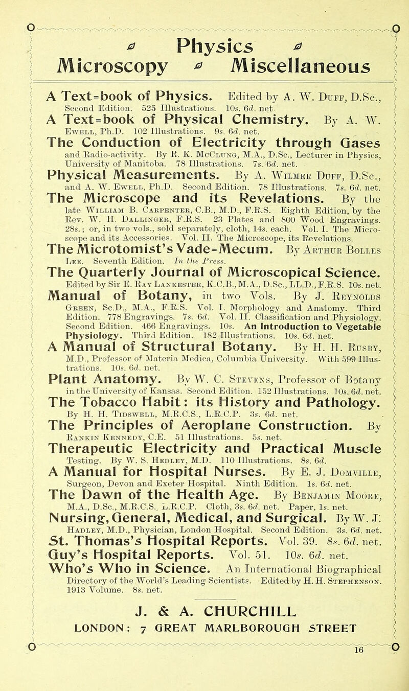 ^ Physics & Microscopy * Miscellaneous A Text=book of Physics. Edited by A. W. Duff, D.Sc., Second Edition. 525 Illustrations. 10s. 6d. net A Text=book of Physical Chemistry. By A. W. Ewell, Ph.D. 102 Illustrations. 9s. 6c?. net. The Conduction of Electricity through Gases and Radio-activity. By R, K. McClung, M.A., D.Sc., Lecturer in Physics, University of Manitoba. 78 Illustrations. 7s. 6d. net. Physical Measurements. By A. Wilmer Duff, D.Sc., > and A. W. Ewell, Ph.D. Second Edition. 78 Illustrations. 7s. 6d. net. > The Microscope and its Revelations. By the late William B. Carpenter, C.B., M.D., F.E.S. Eighth Edition, by the ’ Rev. W. H. Dallinger, F.R.S. 23 Plates and 800 Wood Engravings. , 28s.; or, in two vols., sold separately, cloth, 14s. each. Vol. I. The Micro- ) scope and its Accessories. Vol. II. The Microscope, its Revelations. The Microtomist’s Vade=Mecum. By Arthur Bolles ; Lee. Seventh Edition. In the Press. ( The Quarterly Journal of Microscopical Science. Edited by Sir E. Ray Lankester, K.C.B.,M.A., D.Sc., LL.D., F.R.S. 10s. net. ( Manual of Botany, in two Vols. By J. Reynolds } Green, Sc.D., M.A., F.R.S. Vol. I. Morphology and Anatomy. Third ) Edition. 778 Engravings. 7s. 6d. Vol. II. Classification and Physiology. ' Second Edition. 466 Engravings. 10s. An Introduction to Vegetable Physiology. Third Edition. 182 Illustrations. 10s. 6d. net. [ A Manual of Structural Botany. By H. H. Rusby, M.D., Professor of Materia Medica, Columbia University. With 599 Ulus- ) trations. 10s. 6d. net. ) Plant Anatomy. By W. C. Stevens, Professor of Botany ) in the University of Kansas. Second Edition. 152 Illustrations. 10s.6d.net. ) The Tobacco Habit: its History and Pathology. \ By H. H. Tidswell, M.R.C.S., L.R.C.P. 3s. 6d. net. . > The Principles of Aeroplane Construction. By Rankin Kennedy, C.E. 51 Illustrations. 5s. net. ( Therapeutic Electricity and Practical Muscle Testing. By W. S. Hedley, M.D. 110 Illustrations. 8s. 6d. A Manual for Hospital Nurses. By E. J. Domville, Surgeon, Devon and Exeter Hospital. Ninth Edition. Is. 6d. net. The Dawn of the Health Age. By Benjamin Moore, | M.A., D.Sc., M.R.C.S.. L.R.C.P. Cloth, 3s. 6d. net. Paper, Is. net. Nursing, General, Medical, and Surgical. By W. J. Hadley, M.D., Physician, London Hospital. Second Edition. 3s. 6d. net. > St. Thomas’s Hospital Reports. Vol. 39. 8s. 6d. net. ; Guy’s Hospital Reports. Vol. 51. 10$. 6cl. net. Who’s Who in Science. An International Biographical l Directory of the World’s Leading Scientists. Edited by H. H. Stephenson. ) 1913 Volume. 8s. net. ) J. & A. CHURCHILL