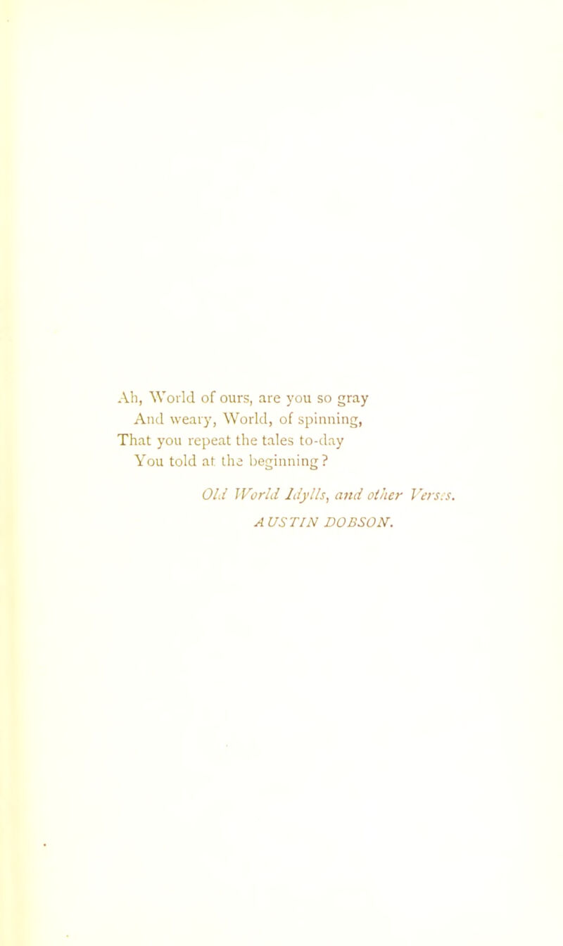 Ab, World of ours, are you so gray And weary, World, of spinning, That you repeat the tales to-day You told at the beginning? Old World Idylls, and other Versss. A USriN DOBSON.