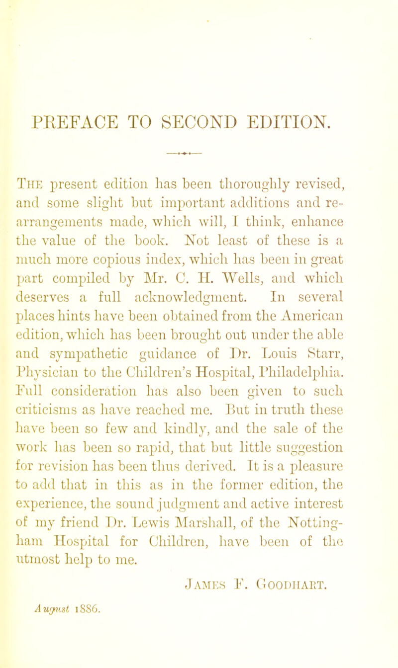 The present edition lias been tliorongbly revised, and some sliglit but important additions and re- arrangements made, wliicb will, I think, enhance the value of the book. Not least of these is a much more copious index, which has been in great part compiled by Mr. C. 11. Wells, and which deserves a full acknowledgment. In several places hints have been olitained from the American edition, which has been brought out under the able and sympathetic guidance of Dr. Louis Starr, Physician to the Children’s Hospital, I’hiladelphia. Full consideration has also been given to such criticisms as liave reached me. liut in truth these have been so few and kindly, and the sale of the work has been so rapid, that but little suggestion for revision has been thus derived. It is a pleasure to add that in this as in the former edition, the experience, the sound judgment and active interest of my friend Dr. Lewis ]\Iar.shall, of the Notting- ham Hospital for Children, have been of tlie utmost help to me. d.\Mi:S F. (iOODIIAET. A wjv.st 1SS6.