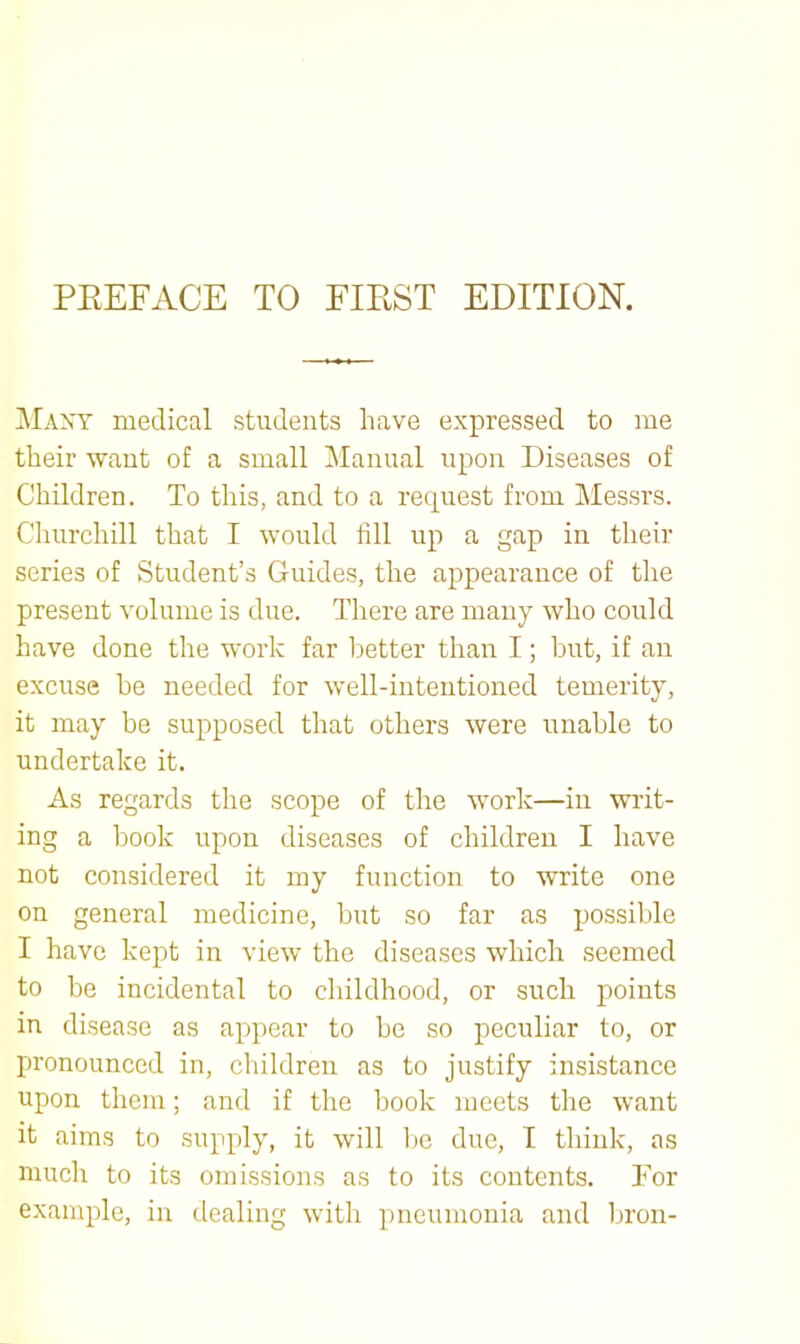 ^Iaxt medical students have expressed to me their want of a small Manual upon Diseases of Children. To this, and to a request from ]\Iessrs. Churchill that I would fill up a gap in their series of Student’s Guides, the appearance of the present volume is due. There are many who could have done the work far better than I; but, if an excuse he needed for well-intentioned temerity, it may be supposed that others were unable to undertake it. As regards the scope of the work—in wilt- ing a book upon diseases of children I have not considered it my function to write one on general medicine, hut so far as possible I have kept in view the diseases which seemed to be incidental to cliildhood, or such jicints in disease as appear to he so peculiar to, or pronounced in, children as to justify insistance upon them; and if the book meets the want it aims to supply, it will ho due, I think, as much to its omissions as to its contents. For example, in dealing with pneumonia and bron-