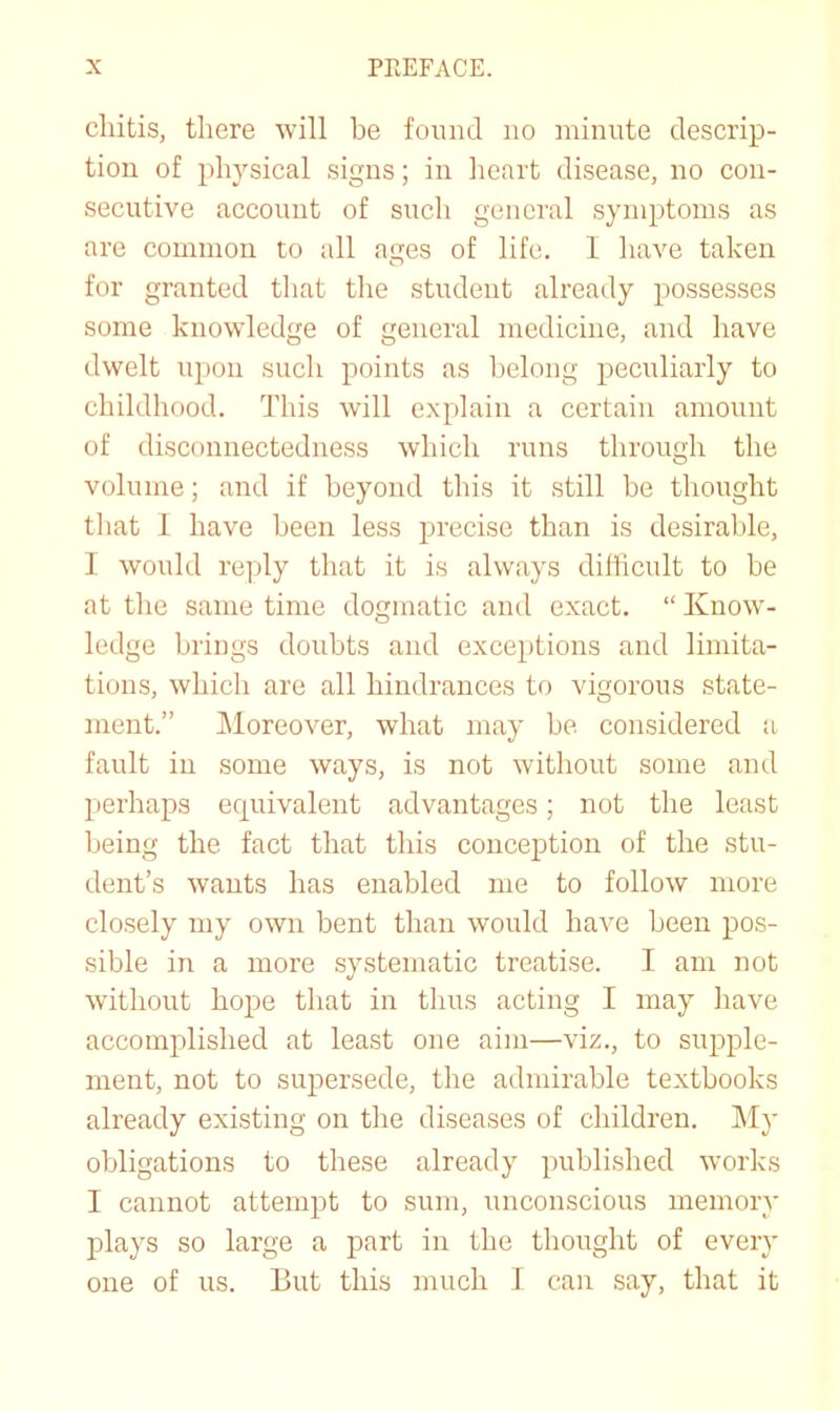 chitis, there will be found no minute descrip- tion of physical signs; in heart disease, no con- secutive account of such general symptoms as are common to all ages of life. 1 have taken for granted tliat tlie student already possesses some knowledge of general medicine, and have dwelt upon such points as belong peculiarly to childhood. This will explain a certain amount of disconnectedness which runs through the volume; and if beyond this it still be thought that 1 have been less precise than is desirable, I would reply that it is always difficult to be at the same time dogmatic and exact. “ Know- ledge brings doubts and exce^itions and limita- tions, which are all hindrances to vigorous state- ment.” Moreover, what may be considered a. fault in some ways, is not without some and perhaps equivalent advantages; not the least being the fact that this conception of the stu- dent’s wants has enabled me to follow more closely my own bent than would have been pos- sible in a more systematic treatise. I am not without hope that in thus acting I may have accomplished at least one aim—viz., to supple- ment, not to supersede, the admirable textbooks already existing on the diseases of children. My obligations to these already published works I cannot attempt to sum, unconscious memory plays so large a part in the thought of every one of us. But this much 1 can say, that it