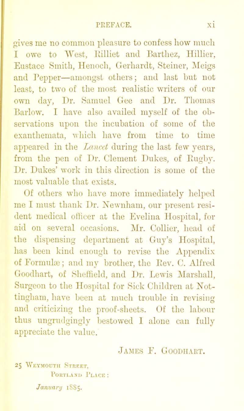 gives me no common pleasure to confess liow mucli I owe to West, llilliet and Bartliez, Hillier, Eustace Smith, Henoch, Gerhardt, Steiner, IMeigs and Pepper—amongst others; and last but not least, to two of the most realistic writers of our own day, I)r. Samuel Gee and l)r. Thomas Barlow. I have also availed myself of the ob- servations upon the incubation of some of the exanthemata, which have from time to time appeared in the Lancet during the last few years, from the pen of Dr. Clement Dukes, of Ptugl)y. Dr. Dukes’ work in this direction is some of the most valuable that exists. Of others who have more immediately helped me I must thank Dr. ISTewnham, our present resi- dent medical oflicer at the Evelina Hospital, for aid on several occasions. Mr. Collier, head of the dispensing department at Guy’s Hospital, has been kind enough to revise the Appendix of Formulae; and my brotlier, tlic Bev. C. Alfred Goodhart, of Sheffield, and Dr. Lewis Marshall, Surgeon to tlie Hospital for Sick Children at Not- tingham, have been at much trouble in revising and criticizing the proof-sheets. Of the labour thus ungrudgingly l)estowed 1 alone can fully appreciate the value. James E. Goodhart. 25 Wkvmoutii Street, Poim.A.Nu J’laci: : January 1885.