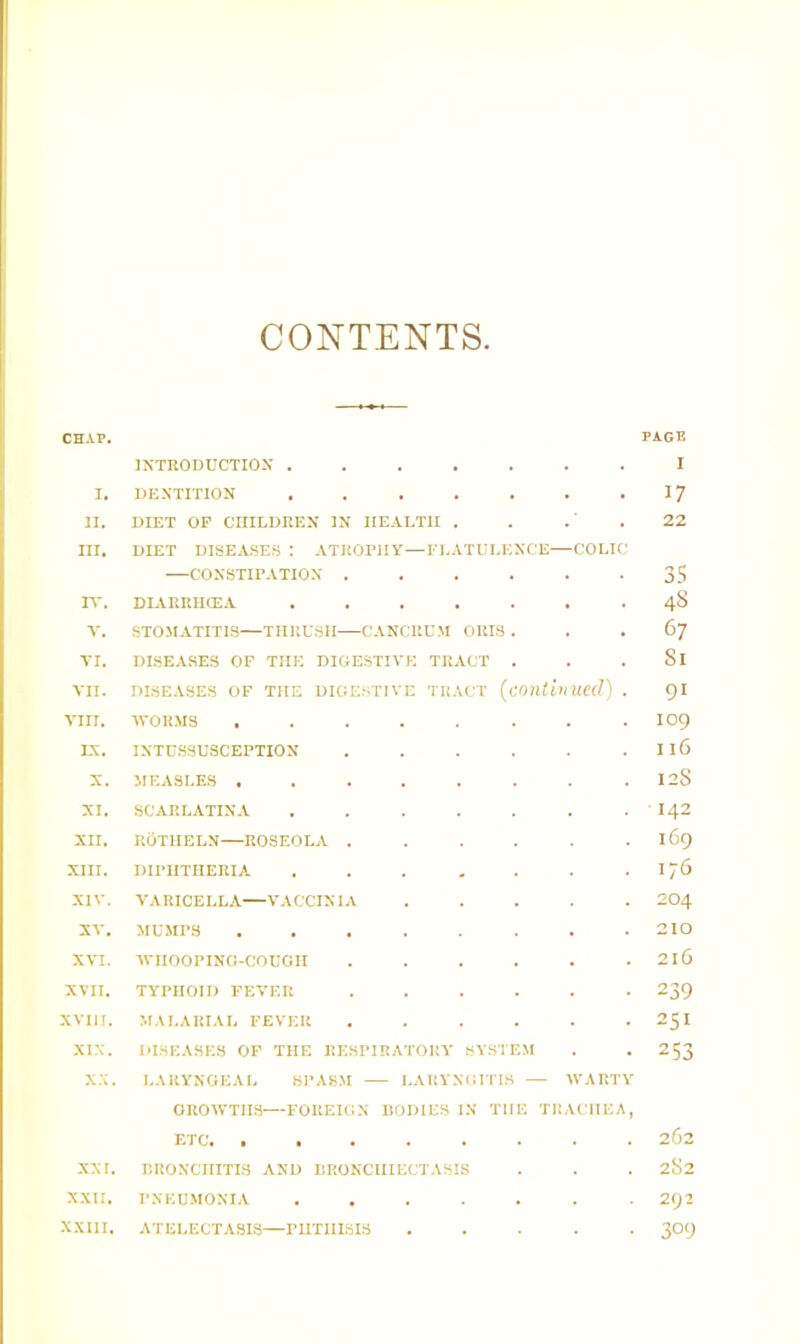 CONTENTS CHAP. I. II. III. n-. V. VI. VII. VIII. IV. X. XI. XII. XIII. XIV. XV. XVI. XVII. XVIH. XIX. x.x. XXI. XXII. XXIII. INTRODUCTION . DENTITION DIET OF CniLDREN IN HEALTH DIET DISEASES : ATROPHY—FLATULENCE—COLIC —CONSTIPATION ..... DIARRIUEA STOMATITIS—THRUSH CANCRUM ORIS . DISEASES OF THE DIGE.STIVE TRACT . DISEASES OF THE DIGESTIVE TRACT {amtbiUed) WORMS .... INTUSSUSCEPTION MEASLES , . . . SCARLATINA UOTHELN—ROSEOLA . DIPHTHERIA VARICELLA—VACCINIA MUMPS WHOOPING-COUGH TYPHOID FEVER MALARIAL FEVER ...... DISEASES OF THE RESPIRATORY SV.STEM LARYNGEAL SPASM l^ARYNTUTIS — WARTY GROWTHS—FOREIGN DODIES IN THE TRACHEA, ETC. ........ RRONCHITIS AND ItRONClIIKCTASIS PNEUMONIA ATELECTASIS—PHTHISIS . . . . . PAGE I 17 22 35 4S 67 81 91 109 116 12S ■142 i6g 176 204 210 216 239 251 253 262 252 292 309