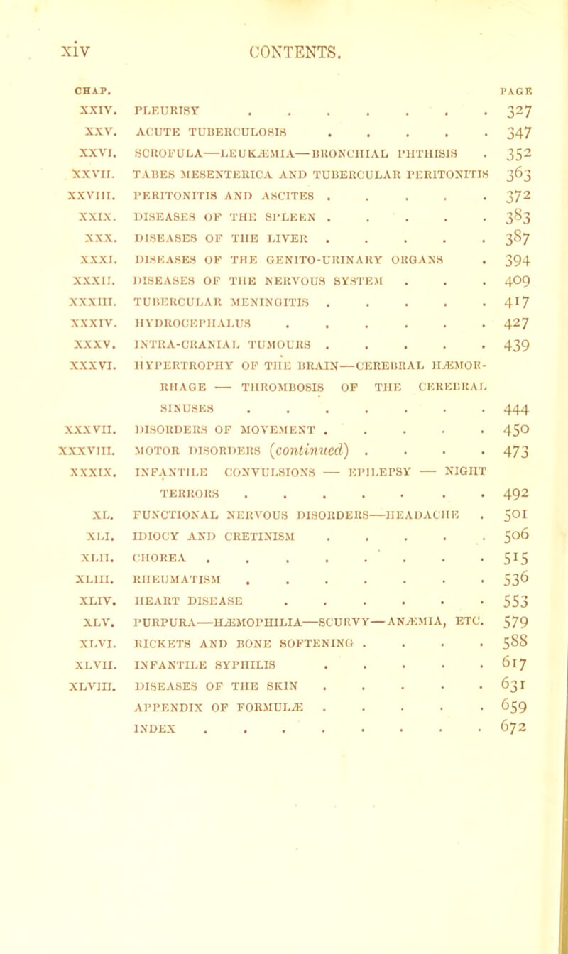 CHAP. PAGB XXIV. rLKURisv 327 XXV. ACUTE TUBERCULOSIS ..... 347 XXVI. SCROFULA LEUKAEMIA—BRONCHIAL I'lITHISlS . 352 XXVII. TABES MESENTERICA AND TUBERCULAR PERITONITIS 363 XXVIII. PERITONITIS AND ASCITES ..... 372 XXIX. DISEASES OP THE SPLEEN ..... 383 XXX. DISEASES OP THE LIVER ..... 387 XX.XI. DISEASES OP THE GENITO-URINARY ORGANS . 394 XXXII. DISEASES OP THE NERVOUS SYSTEM . . . 4O9 XXXIII. TUBERCULAR MENINGITIS ..... 4I7 XXXIV. HVDUOCEPll.U.US ...... 427 XXXV. INTRA-CRANIAL TU.MOURS ..... 439 XXXVI. HYPERTROPHY OP THE BRAIN—CEREBRAL HyEMOR- RIIAOE THROMBOSIS OP THE CEREBRAL SINUSES ....... 444 XXXVII. DISORDERS OP MOVEMENT ..... 45O XXXVIII. MOTOR DISORDERS [continued) .... 473 XXXIX. INFANTILE CONVULSIONS EPILEPSY — NIGHT TERRORS ..... . . 492 XL. FUNCTIONAL NERVOUS DISORDERS HEADACHE . 5OI XLI. IDIOCY AND CRETINISM ..... S06 XLII. CHOREA . . . . . . . - 515 XLIII. RHEUMATISM 53^ XLIV, HEART DISEASE ...... 553 XLV. PURPURA—HiEMOPHILIA—SCURVY—AN/EMIA, ETC. 579 XLVI. RICKETS AND BONE SOFTENING .... 588 XLVII. INFANTILE SYPHILIS 617 XLVIII. DISEASES OP THE SKIN . . . . -631 APPENDIX OF FOR.MULiE ..... 659 INDEX ........ 672