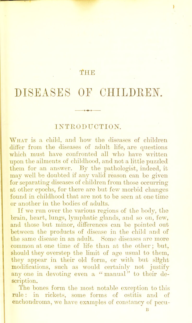 ) tHE DISEASES OF CHILDPtEK INTRODUCTION. What is a cliild, ami liow the diseases of cliildren differ from the diseases of adult life, are (|uestioiis which must have confronted all wlio liave written upon the ailments of childhood, and not a little puzzled them for an answer. By the pathologist, indeed, it may well be doubted if any valid reason can be given for separating diseases of children from those occurring at other epochs, for there are but few morbid changes found in childhood that are not to be seen at one time or another in the bodies of adults. If we run over the various regions of the body, the brain, heart, lungs, lymphatic glands, and so on, few, and those but minor, differences can be pointed out between the products of disciise in the child and of the .same disease in an adult. Some diseases are more common at one time of life than at the other; but, should they ovenstep the limit of age usual to them, they appear in their old form, or with but slight modifications, such as would certainly not justify any one in devoting even a “ manual ” to their de- scription. The bones form the most notable exception to this rule: in rickets, .some foian.s of ostitis and of enchondroma, we have oxam[)lo.s of constancy of pecu- u