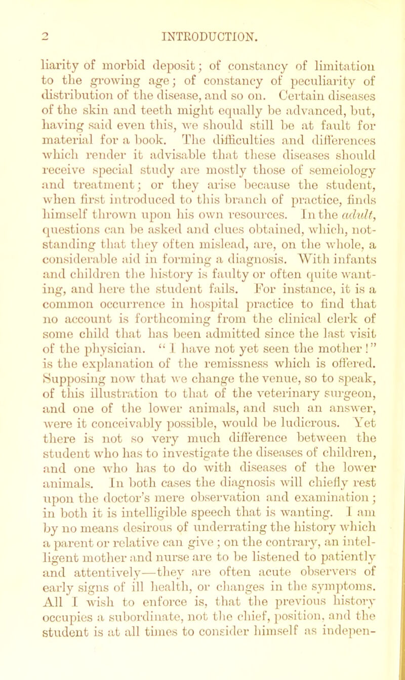 liarity of morbid deposit; of constancy of limitation to the growing age; of constancy of peculiai'ity of cbstribution of the disease, and so on. Certain diseases of the skin and teeth might equally be advanced, but, having said even this, we should still be at faiilt for material for a book. The difficulties and dill’erences which render it advisable that tliese diseases should receive special study are mostly those of semeiology jind treatment; or they arise because the student, when fii’st introduced to this branch of practice, finds himself thrown upon liis own resoui'ces. In the adult, questions can be asked and clues obtained, whicli, not- standing that they often mislead, are, on the whole, a considerable aid in forming a diagnosis. With infants and children the history is faulty or often quite want- ing, and here the student fails. For instance, it is a common occurrence in hospital practice to find that no account is forthcoming from the clinical clerk of some child that has been admitted since the last visit of the physician. “ i have not yet seen the mother!” is the explanation of the remissness which is offered. Supposing now that we change the venue, so to speak, of this illustration to that of the veterinary surgeon, and one of the lower animals, and such an answer, were it conceivably possible, would l)e ludicrous. Yet there is not so very much dilierence between the student who has to investigate the diseases of children, and one Avho has to do Avith diseases of the loA\-er animals. In both cases the diagnosis Avill chiefly rest Aipon the doctor’s mere observation and examination; in both it is intelligible speech that is AA-anting. 1 am by no means desirous of underrating the history Avhich a parent or relative can give; on the contrary, an intel- ligent mother and nurse are to be listened to patiently and attentively—they are often acute observers of early signs of ill health, or changes in the sym])toms. All 1 Avish to enforce is, that the previous historv occupies a suboi'diiiate, not tlie chief, position, and the student is at all times to consider himself as indepen-