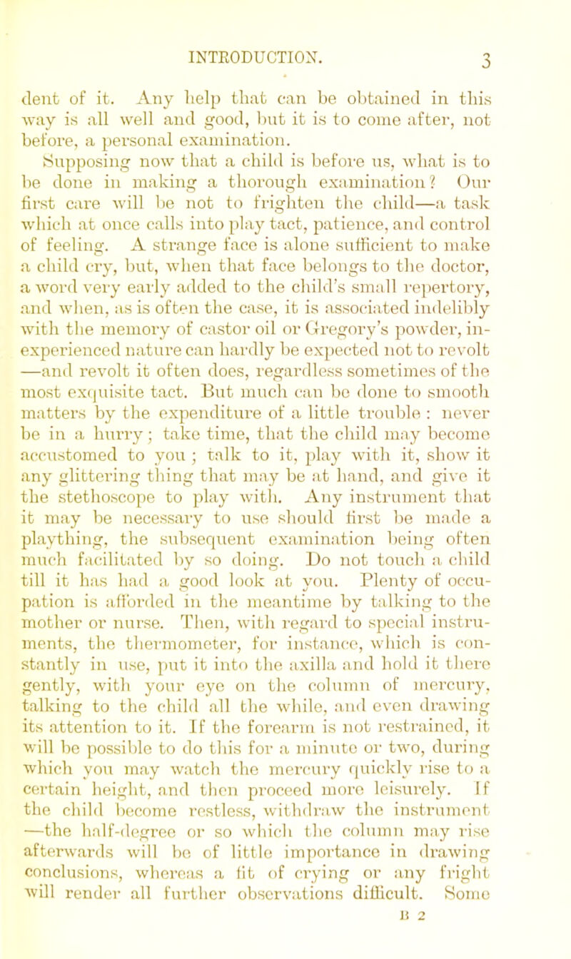 0 dent of it. Any lielp that can be obtained in this way is all well and good, but it is to come after, not before, a personal examination. Supposing now that a child is befoi'e us, what is to be done in making a thorough examination? Our first care will be not to frighten the child—a task which at once calls into play tact, patience, and control of feeling. A strange face is alone sufficient to make a child cry, but, when that face belongs to the doctor, a word very early a<lded to the child’s small repertory, and when, as is often the case, it is associated indelildy with the memory of castor oil or Gregory’s powder, in- experienced nature can hardly he expected not to revolt —and revolt it often does, regardless sometimes of the most ex(piisite tact. But much can bo done to smooth matters by the expenditure of a little trouble ; never be in a hurry; take time, that the child may become accustomed to you ; talk to it, play with it, show it any glittering thing that may be at hand, and give it the stethoscope to play witli. Any instrument that it may be necessary to use should first be made a plaything, the siabsequent examination being often much facilitated by so doing. Do not touch a. child till it has had a good look at you. Plenty of occu- p.ation is afforded in the meantime by talking to the mother or nurse. Tlien, witli regard to special instru- ments, the thermometer, for instance, which is con- stantly in use, [)ut it into the axilla and hold it there gently, with your eye on the column of merciny, talking to the child all the while, and even drawing its attention to it. If the forearm is not restrained, it will be possilile to do this for a minute or two, during which you may watch the mercury rpiickly rise to a certain height, and then proceed more leisurely. If the child become restless, withdraw the instrument —the half-degree or so which the column may rise afterwards will bo of little importance in drawing conclusions, whereas a fit of crying or any fright will render all further observations difficult. Homo li 2