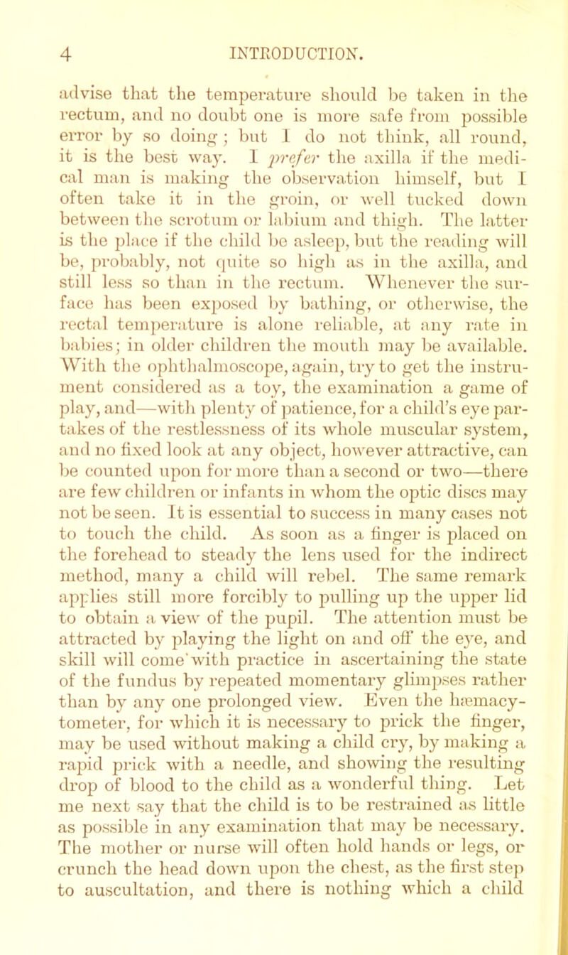 advise that the temperature should be taken in the rectum, and no doubt one is more safe from possible error by so doing; but 1 do not think, all round, it is the best way. 1 jirejc.r the axilla if the medi- cal man is making the observation himself, but L often take it in the groin, or well tucked down between the scrotum or labium and thigh. The latter is the place if the child be asleep, but the reading will be, pi-obably, not (piite so high as in the axilla, and still le.ss so than in the rectum. Whenever the sur- face has been expo.sed l)y bathing, or otherwise, the rectal temjjerature is alone reliable, at any rate in bal)ies; in older children the mouth may be available. With the ophthalmoscope, again, try to get the instru- ment considered as a toy, the examination a game of play, and—with plenty of patience, for a child’s eye par- takes of the restlessness of its whole muscular system, and no fixed look at any object, however attractive, can be counted upon for more than a second or two—thei'e are few children or infants in whom the optic discs may not be seen. It is essential to succe.ss in many cases not to touch the child. As soon as a finger is placed on the forehead to steady the lens used for the indh’ect method, many a child will rebel. The same remark applies still more forcibly to pulling up the upper lid to obtain a view of the pupil. The attention must be attracted by playing the light on and off the eye, and skill will come'with practice in ascertaining the state of the fundus by repeated momentary glimpses rather than by any one prolonged view. Even the haunacy- tometer, for which it is necessary to prick the finger, may be used without making a child cry, by making a rapid prick with a needle, and showing the i-esulting drop of blood to the child as a wonderful thing. Let me next say that the child is to be restrained as little as possible in any examination that may be necessary. The mother or nurse will often hold hands or legs, or crunch the head down upon the chest, as the first step to auscultation, and there is nothing which a child