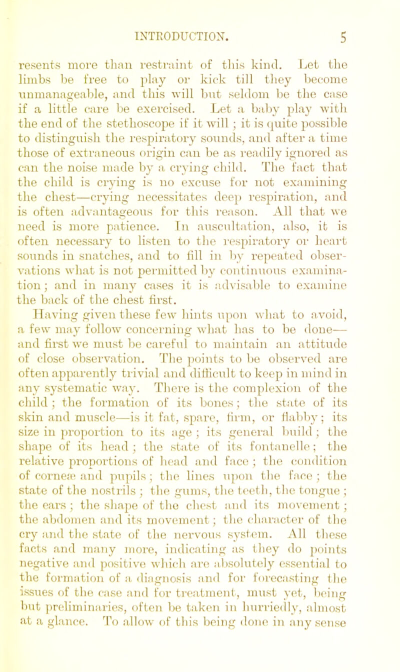 resents more tliaii restraint of tliis kind. Let the limbs be free to play or kick till they become unmanageable, and this u ill but seldom be the case if a little care be exercised. I./et a bal)V play u-ith the end of the stethoscope if it will ; it is (|uite possible to distinguish the I'espiratory sounds, and after a time those of extraneous origin can be as readily ignored as can the noise made by a crying child. The fact that the child is crying is no excuse for not examining the chest—crying necessitates deep I'espiration, and is often advantageous for this reason. All that we need is more patience. In auscultation, also, it is often necessary to listen to the i'espiratory or heart sounds in snatches, and to till in by repeated obser- vations what is not permitted by continuous examina- tion ; and in many cases it is advisable to e.xamine the back of the chest first. II aving given these few hints upon what to avoid, a few may follow concerning Avhat has to be done— and first we must be careful to maintain an attitude of close observation. TTie points to be observed are often apparently trivial and difficult to keep in mind in any systematic way. There is the complexion of the child ; the formation of its bones; the state of its skin and muscle—is it fat, spare, firm, or flabby; its size in proportion to its age ; its genei'al build ; the shape of its head; the state of its fontanelle; the relativ’e proportions of head and face ; the condition of cornea; and pupils; the lines u])on the face; the state of the nostrils ; the gums, the teeth, the tongue ; the ears ; the shajie of the chest and its movement; the alidomen and its movement; the character of the cry and the state of the nervous system. All these facts and many more, indicating as they do jxiints negative and positive which are absolutely essential to the formation of a diagnosis and for forecasting the issues of the case and for treatment, must yet, being but ])reliminaries, often be taken in hurriedly, almost at a glance. 'Po allow of this being done in any sense