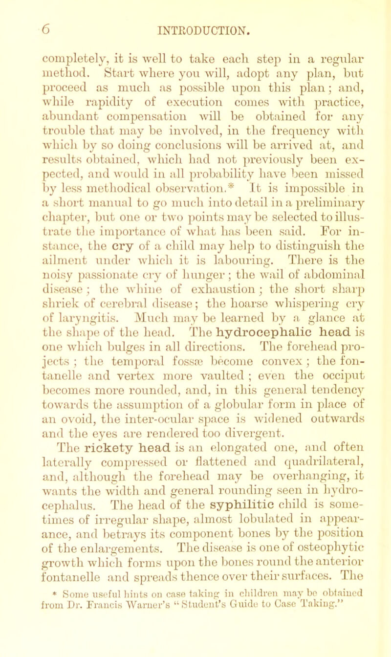 completely, it is well to take each step in a regular method. Start where you will, adopt any plan, but proceed as much as possible upon this plan; and, while rapidity of execution comes with practice, abundant compensation will bo obtained for any trouble that may be involved, in the frequency witli which by so doing conclusions will be arrived at, and results obtained, which had not previously been ex- pected, and would in all probability have been missed by le.ss metliodical observation.* It is impossible in a short manual to go much into detail in a preliminary chapter, but one or two points may be selected to illus- trate the importance of what has been said. For in- stance, the cry of a child may help to distinguish the ailment under which it is labouring. There is the noi.sy passionate ciy of liunger; the wail of abdominal di.sease ; tlie whine of exhaustion; the short sharp shriek of cerebral disease; the hoarse wliispering cry of laryngitis. Much mny be learned by a glance at the shape of the head. The hydrocephalic head is one which bulges in all directions. The forehead pro- jects ; the temporal fos.sai become convex ; the fon- tanelle and vertex more vaulted ; even the occiput becomes more rounded, and, in this general tendency towai'ds the assumption of a globular form in place of an ovoid, the inter-ocular space is widened outwards and the eyes are rendered too divergent. The rickety head is an elongated one, and often laterally compre.ssed or flattened and quadrilateral, and, although the forehead may be overhanging, it wants the width and general rounding seen in hydro- cephalus. The head of the syphilitic child is some- times of irregular shape, almost lobulated in appear- ance, and betr.ays its component bones by the position of the enlargements. The disease is one of osteophytic growth which forms upon the bones round the anterior fontanelle and spreads thence over their surfaces. The * Some useful liints on caso fakiu in children may be obt.aiued from Dr. Francis Warner’s “Student’s Guido to Case Taking.”