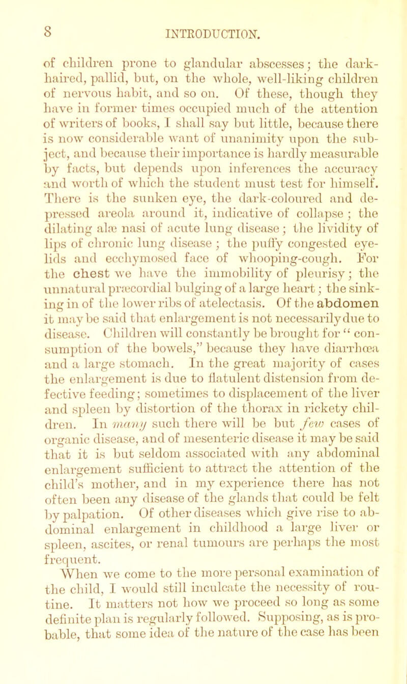 of children prone to glandular abscesses; the dark- haired, pallid, but, on the whole, well-liking children of nervous habit, and so on. Of these, though they have in former times occupied much of the attention of writers of books, 1 shall say hut little, because there is now considerable want of unanimity upon the sub- ject, and because their importance is hardly measurable by facts, but depends upon inferences the accuracy and worth of which the student must test for himself. Tlicre is the sunken eye, the dai'k-coloui’ed and de- jmessod ai-eola around it, indicative of collapse ; the dilating ala3 nasi of acute lung disease; the lividity of lij)s of cl ironic lung disease ; the puffy congested eye- lids and ecchymosed face of whooping-cough. For the chest we have the immobility of pleurisy; the unnatural priccordial bulging of a large heart; the sink- iner in of the lower ribs of atelectasis. Of the abdomen it maybe said that enlargement is not necessarily due to di.sea.se. Children will con.stantly be brought for “ con- sumption of the bowels,” because they have diarrhoea and a large stomach. In the great majority of cases the enlargement is due to flatulent distension from de- fective feeding; sometimes to displacement of the liver and spleen by distortion of the thorax in rickety chil- dren. In vui'iiij such there will be but feio cases of organic disease, and of mesenteric disease it may be said that it is but seldom associated with any abdominal enlargement sufficient to attract the attention of the child’s mother, and in my experience there has not often been any disease of the glands that could be felt by palpation. Of other diseases which give rise to ab- dominal enlargement in childliood a large livei' or spleen, ascites, or renal tumours are perhaps tlie most frequent. When we come to the more per.sonal examination of the child, I would still inculcate the necessity of rou- tine. It matters not how we proceed so long as some definite plan is regularly followed. .Supposing, as is pro- bable, that some idea oi' the nature of the c.ase has been