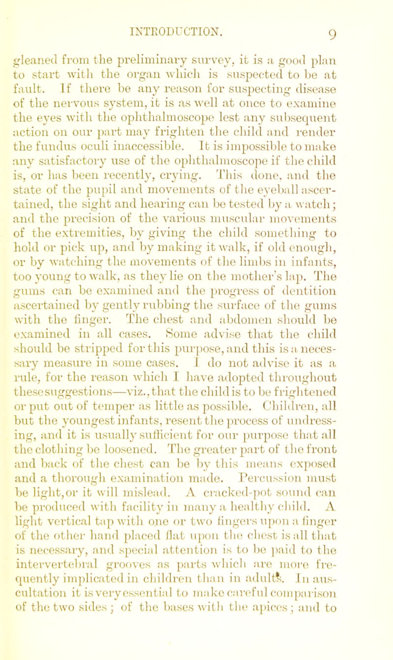 gleaned from the preliminary survey, it is a good plan to start with the organ which is suspected to he at fault. If there he any reason for suspecting disease of the nervous system, it is as well at once to examine the eyes with the ophthalmoscope lest any subsequent action on our jjart may frighten the child and I'ender the fundus oculi inaccessible. It is impossible to make any satisfactory use of the ophthalmoscope if the child is, or has been recently, crying. This done, and the state of the pupil and movements of the eyeball ascer- tained, the sight and hearing can be tested by a watch; and the precision of the various muscular movements of the extremities, by giving the child something to hold or pick up, and by making it walk, if old enough, or by watching the movements of the limbs in infants, too young to walk, as they lie on the mother’s hq). The gums can be examined and the progress of dentition ascertained by gently rubbing the surface of the gums with the finger. The chest and abdomen should be examined in all cases. Some advise that the child should be stripped for this purpose, and this is a, neces- sary measure in some cases. I do not advise it as a rule, for the reason which I have adopted throughout thesesuggestif)us—viz., that the child is to be frightened or put out of temper as little as possible. Children, all but the youngest infants, re.sent the process of undress- ing, and it is usually sufficient for our purpose that all the clothing bo loosened. The greater part of the front and back of the chest can be by this means exposed and a thorough examination made. Percussion must be light,or it will mislead. A ci-acked-])ot sound can be produced with facility in many a healthy child. A light vertical tap with ojie or two lingers upon a linger of the other hand placed Hat upon the. chest is all tliat is necessary, and special attention is to bo ]>aid to the intervei’tebral grooves ns parts which are nioi'e fre- quently implicated in children than in adult?^. In aus- cultation it is very essential to m.akc careful comparison of the two .sides ; of the bases with the .apices ; and to